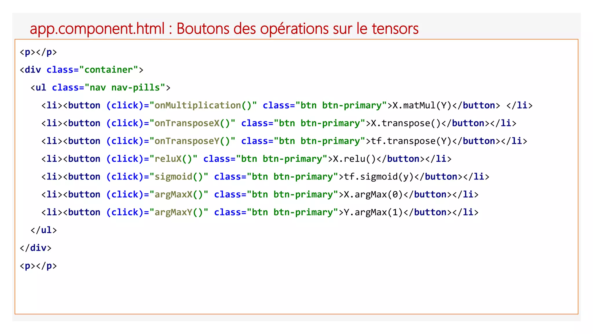 app.component.html : Boutons des opérations sur le tensors
<p></p>
<div class="container">
<ul class="nav nav-pills">
<li><button (click)="onMultiplication()" class="btn btn-primary">X.matMul(Y)</button> </li>
<li><button (click)="onTransposeX()" class="btn btn-primary">X.transpose()</button></li>
<li><button (click)="onTransposeY()" class="btn btn-primary">tf.transpose(Y)</button></li>
<li><button (click)="reluX()" class="btn btn-primary">X.relu()</button></li>
<li><button (click)="sigmoid()" class="btn btn-primary">tf.sigmoid(y)</button></li>
<li><button (click)="argMaxX()" class="btn btn-primary">X.argMax(0)</button></li>
<li><button (click)="argMaxY()" class="btn btn-primary">Y.argMax(1)</button></li>
</ul>
</div>
<p></p>
 