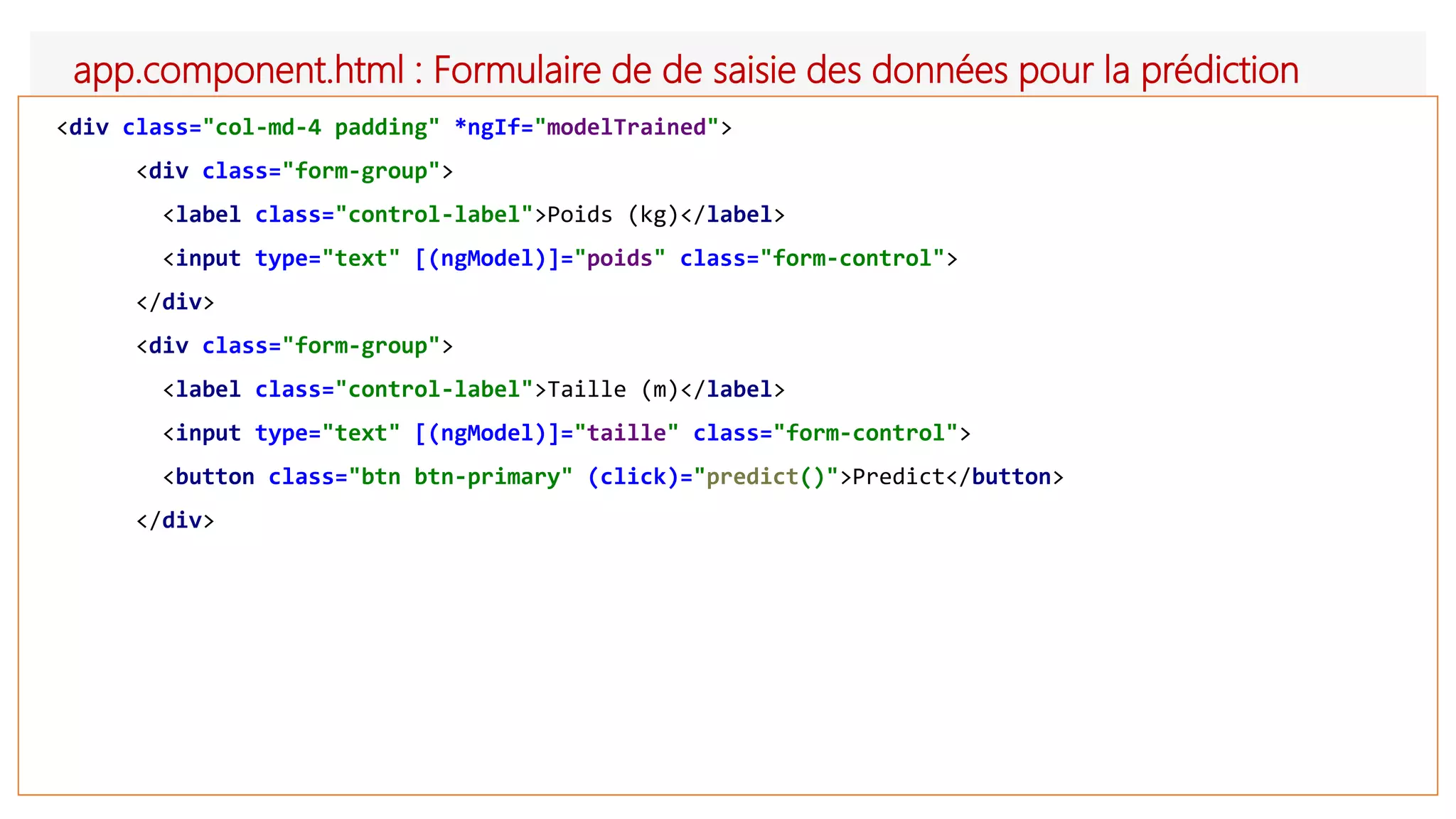 app.component.html : Formulaire de de saisie des données pour la prédiction
<div class="col-md-4 padding" *ngIf="modelTrained">
<div class="form-group">
<label class="control-label">Poids (kg)</label>
<input type="text" [(ngModel)]="poids" class="form-control">
</div>
<div class="form-group">
<label class="control-label">Taille (m)</label>
<input type="text" [(ngModel)]="taille" class="form-control">
<button class="btn btn-primary" (click)="predict()">Predict</button>
</div>
 