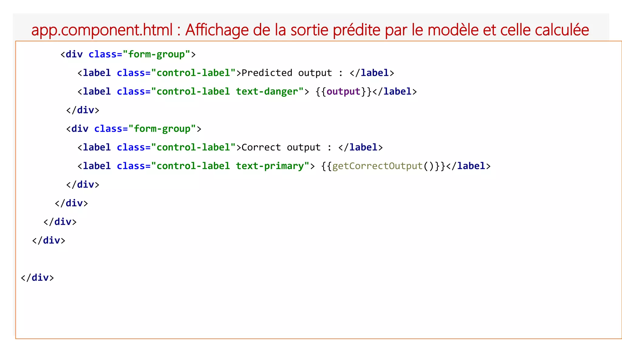 app.component.html : Affichage de la sortie prédite par le modèle et celle calculée
<div class="form-group">
<label class="control-label">Predicted output : </label>
<label class="control-label text-danger"> {{output}}</label>
</div>
<div class="form-group">
<label class="control-label">Correct output : </label>
<label class="control-label text-primary"> {{getCorrectOutput()}}</label>
</div>
</div>
</div>
</div>
</div>
 