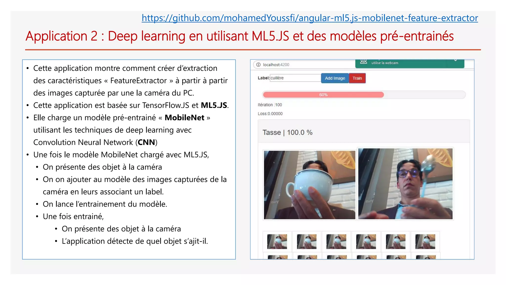 Application 2 : Deep learning en utilisant ML5.JS et des modèles pré-entrainés
• Cette application montre comment créer d’extraction
des caractéristiques « FeatureExtractor » à partir à partir
des images capturée par une la caméra du PC.
• Cette application est basée sur TensorFlow.JS et ML5.JS.
• Elle charge un modèle pré-entrainé « MobileNet »
utilisant les techniques de deep learning avec
Convolution Neural Network (CNN)
• Une fois le modèle MobileNet chargé avec ML5.JS,
• On présente des objet à la caméra
• On on ajouter au modèle des images capturées de la
caméra en leurs associant un label.
• On lance l’entrainement du modèle.
• Une fois entrainé,
• On présente des objet à la caméra
• L’application détecte de quel objet s’ajit-il.
https://github.com/mohamedYoussfi/angular-ml5.js-mobilenet-feature-extractor
 