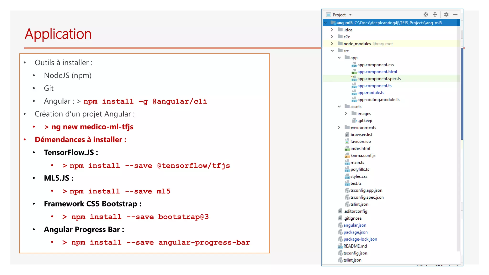 Application
• Outils à installer :
• NodeJS (npm)
• Git
• Angular : > npm install –g @angular/cli
• Création d’un projet Angular :
• > ng new medico-ml-tfjs
• Démendances à installer :
• TensorFlow.JS :
• > npm install --save @tensorflow/tfjs
• ML5.JS :
• > npm install --save ml5
• Framework CSS Bootstrap :
• > npm install --save bootstrap@3
• Angular Progress Bar :
• > npm install --save angular-progress-bar
 