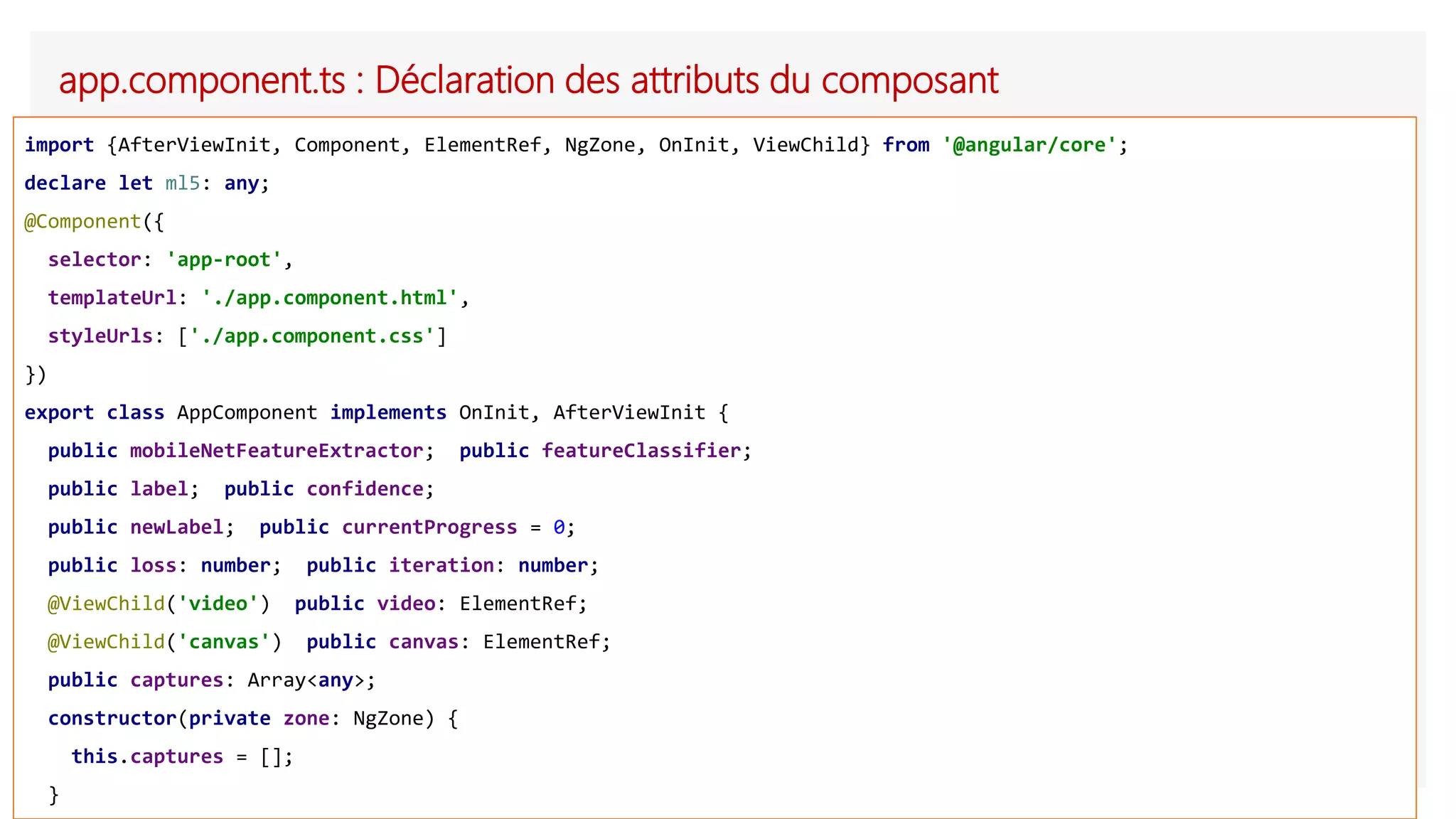 app.component.ts : Déclaration des attributs du composant
import {AfterViewInit, Component, ElementRef, NgZone, OnInit, ViewChild} from '@angular/core';
declare let ml5: any;
@Component({
selector: 'app-root',
templateUrl: './app.component.html',
styleUrls: ['./app.component.css']
})
export class AppComponent implements OnInit, AfterViewInit {
public mobileNetFeatureExtractor; public featureClassifier;
public label; public confidence;
public newLabel; public currentProgress = 0;
public loss: number; public iteration: number;
@ViewChild('video') public video: ElementRef;
@ViewChild('canvas') public canvas: ElementRef;
public captures: Array<any>;
constructor(private zone: NgZone) {
this.captures = [];
}
 