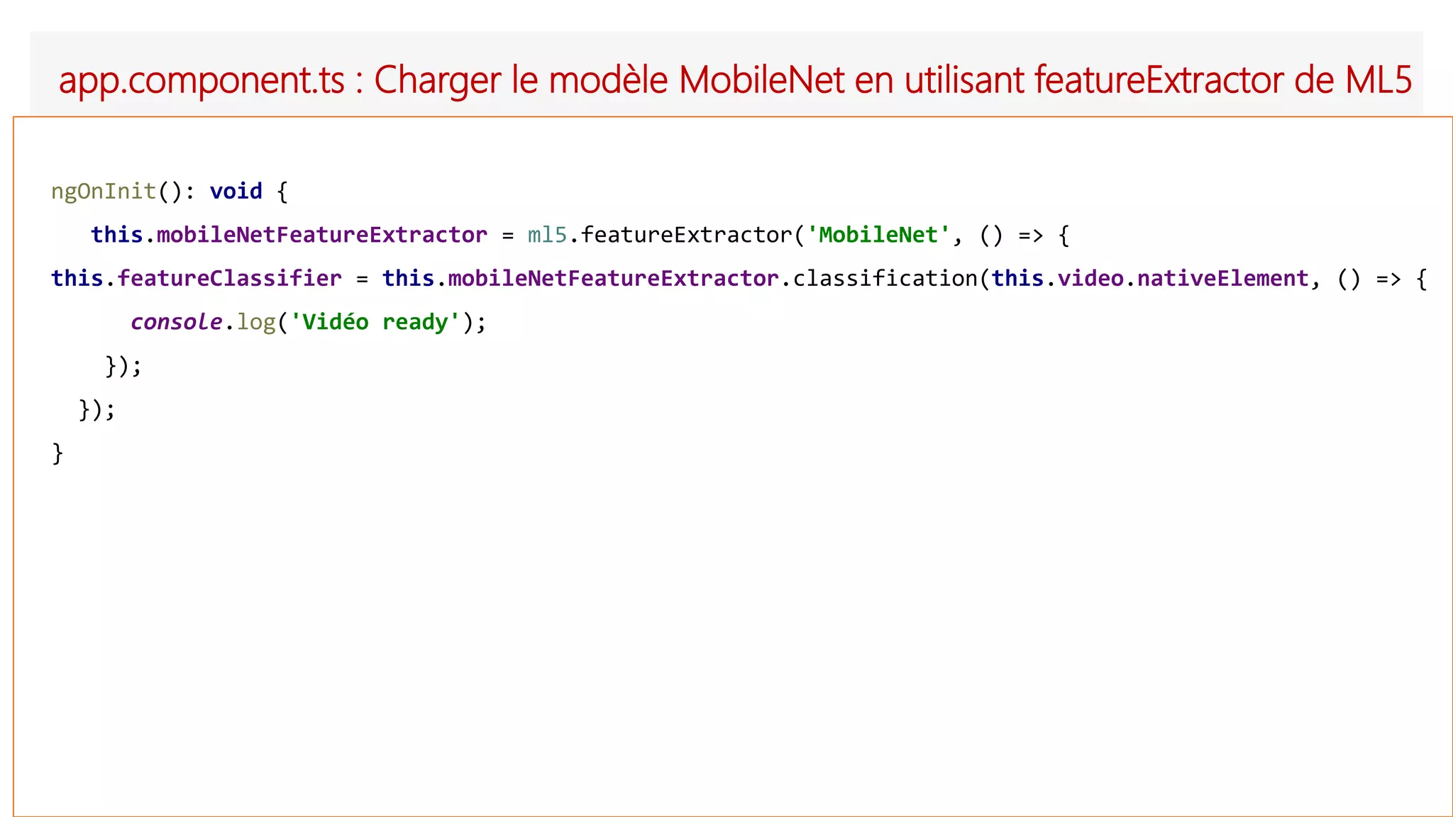 app.component.ts : Charger le modèle MobileNet en utilisant featureExtractor de ML5
ngOnInit(): void {
this.mobileNetFeatureExtractor = ml5.featureExtractor('MobileNet', () => {
this.featureClassifier = this.mobileNetFeatureExtractor.classification(this.video.nativeElement, () => {
console.log('Vidéo ready');
});
});
}
 