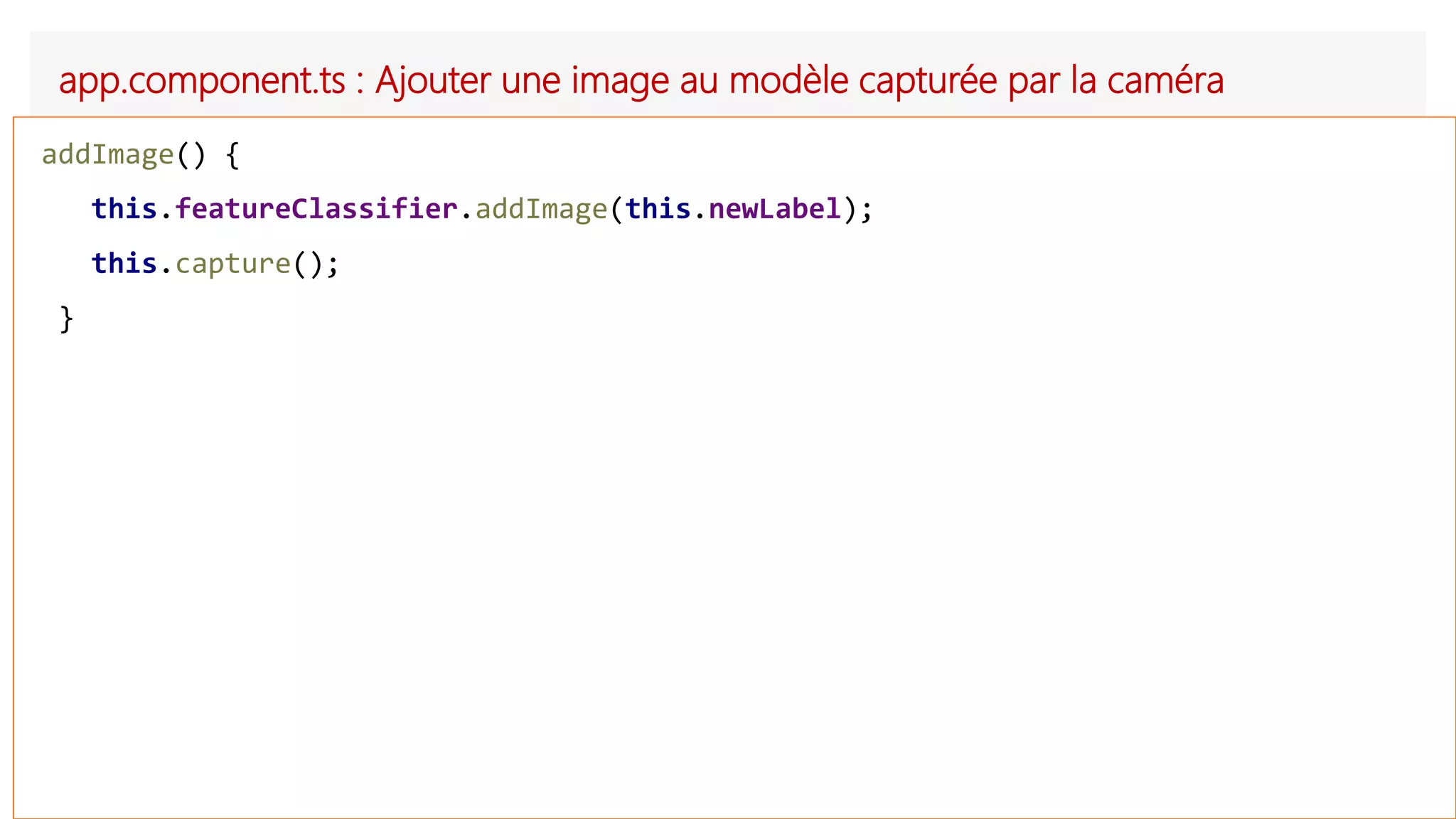 app.component.ts : Ajouter une image au modèle capturée par la caméra
addImage() {
this.featureClassifier.addImage(this.newLabel);
this.capture();
}
 