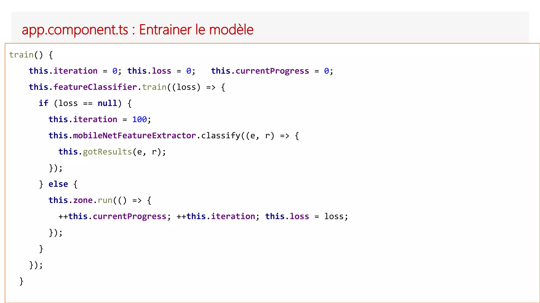 app.component.ts : Entrainer le modèle
train() {
this.iteration = 0; this.loss = 0; this.currentProgress = 0;
this.featureClassifier.train((loss) => {
if (loss == null) {
this.iteration = 100;
this.mobileNetFeatureExtractor.classify((e, r) => {
this.gotResults(e, r);
});
} else {
this.zone.run(() => {
++this.currentProgress; ++this.iteration; this.loss = loss;
});
}
});
}
 