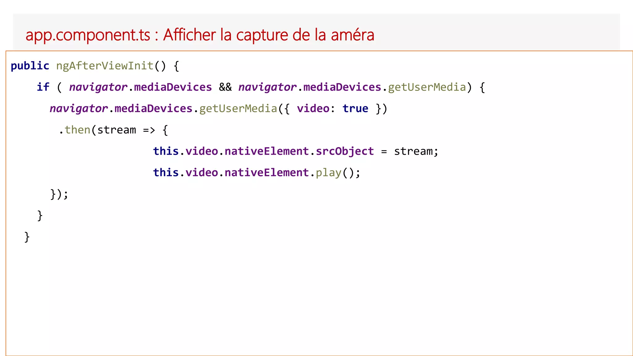 app.component.ts : Afficher la capture de la améra
public ngAfterViewInit() {
if ( navigator.mediaDevices && navigator.mediaDevices.getUserMedia) {
navigator.mediaDevices.getUserMedia({ video: true })
.then(stream => {
this.video.nativeElement.srcObject = stream;
this.video.nativeElement.play();
});
}
}
 
