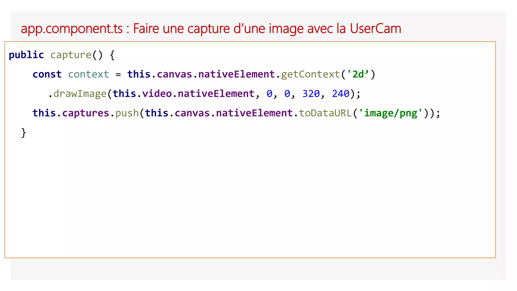 app.component.ts : Faire une capture d’une image avec la UserCam
public capture() {
const context = this.canvas.nativeElement.getContext('2d’)
.drawImage(this.video.nativeElement, 0, 0, 320, 240);
this.captures.push(this.canvas.nativeElement.toDataURL('image/png'));
}
 