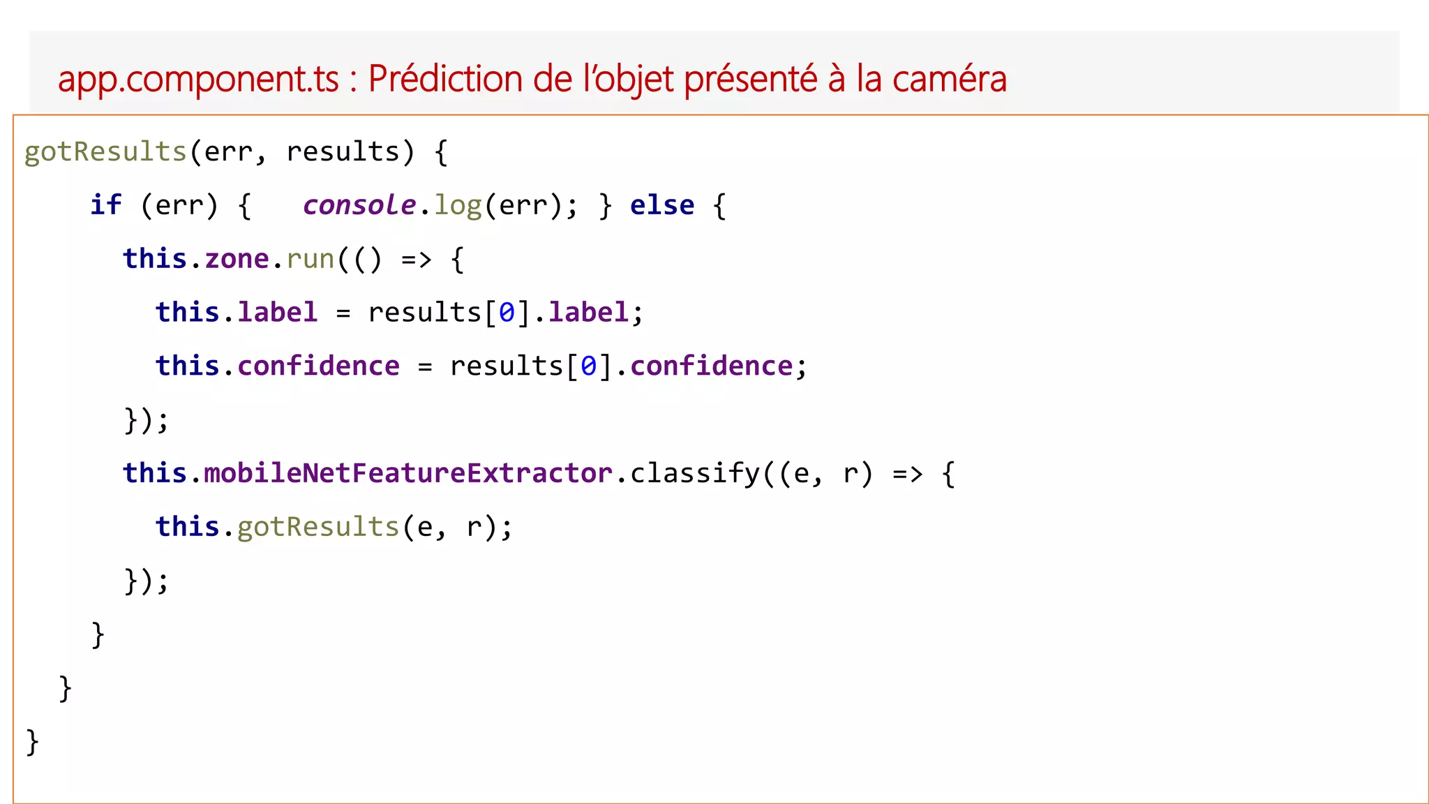 app.component.ts : Prédiction de l’objet présenté à la caméra
gotResults(err, results) {
if (err) { console.log(err); } else {
this.zone.run(() => {
this.label = results[0].label;
this.confidence = results[0].confidence;
});
this.mobileNetFeatureExtractor.classify((e, r) => {
this.gotResults(e, r);
});
}
}
}
 
