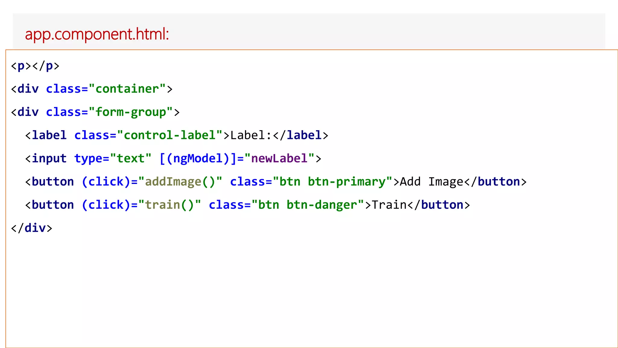 app.component.html:
<p></p>
<div class="container">
<div class="form-group">
<label class="control-label">Label:</label>
<input type="text" [(ngModel)]="newLabel">
<button (click)="addImage()" class="btn btn-primary">Add Image</button>
<button (click)="train()" class="btn btn-danger">Train</button>
</div>
 