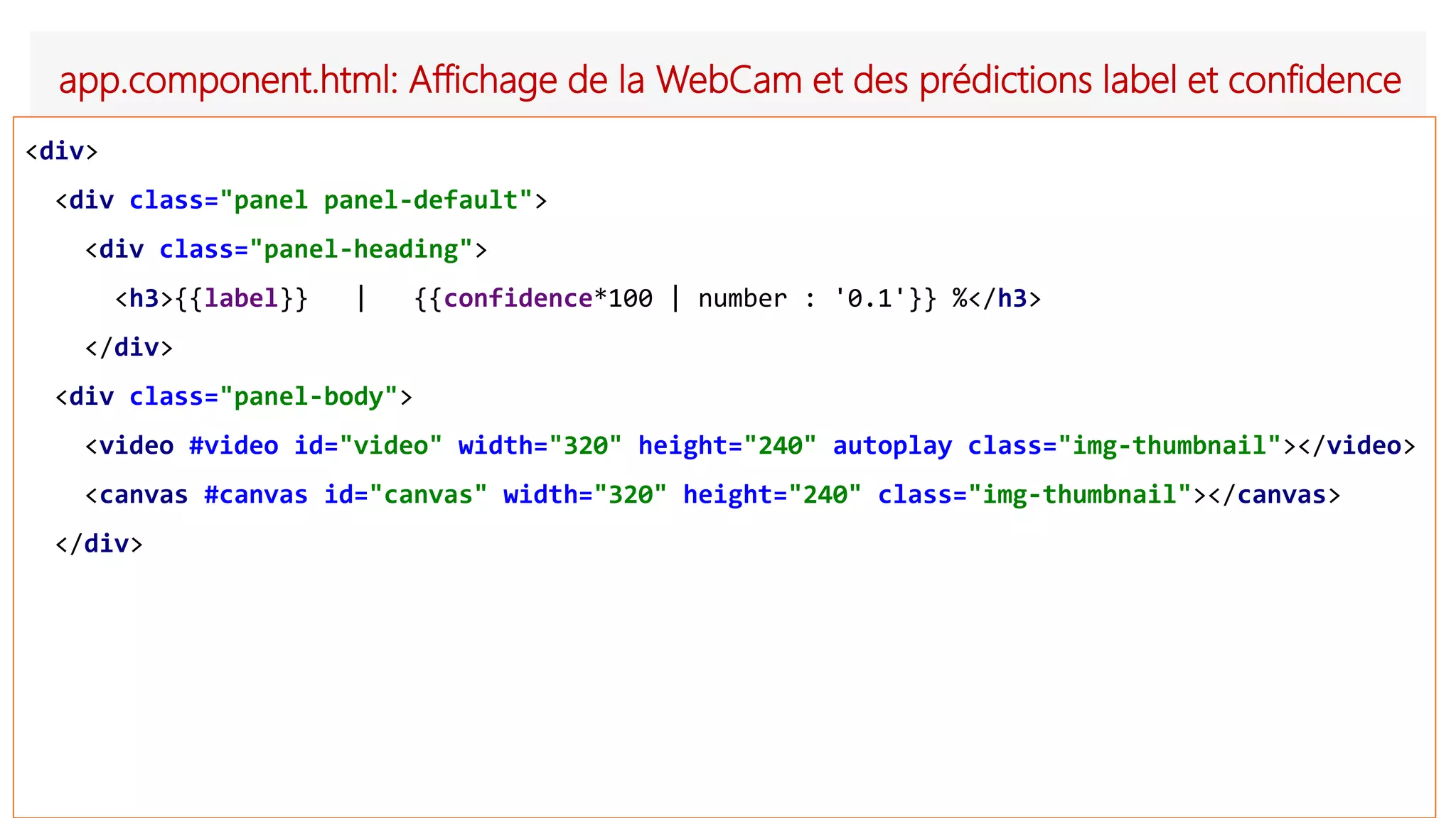 app.component.html: Affichage de la WebCam et des prédictions label et confidence
<div>
<div class="panel panel-default">
<div class="panel-heading">
<h3>{{label}} | {{confidence*100 | number : '0.1'}} %</h3>
</div>
<div class="panel-body">
<video #video id="video" width="320" height="240" autoplay class="img-thumbnail"></video>
<canvas #canvas id="canvas" width="320" height="240" class="img-thumbnail"></canvas>
</div>
 