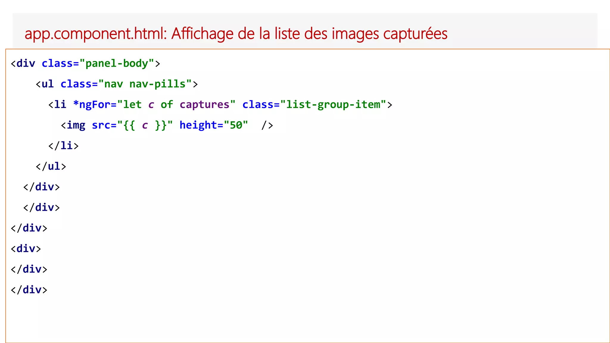 app.component.html: Affichage de la liste des images capturées
<div class="panel-body">
<ul class="nav nav-pills">
<li *ngFor="let c of captures" class="list-group-item">
<img src="{{ c }}" height="50" />
</li>
</ul>
</div>
</div>
</div>
<div>
</div>
</div>
 