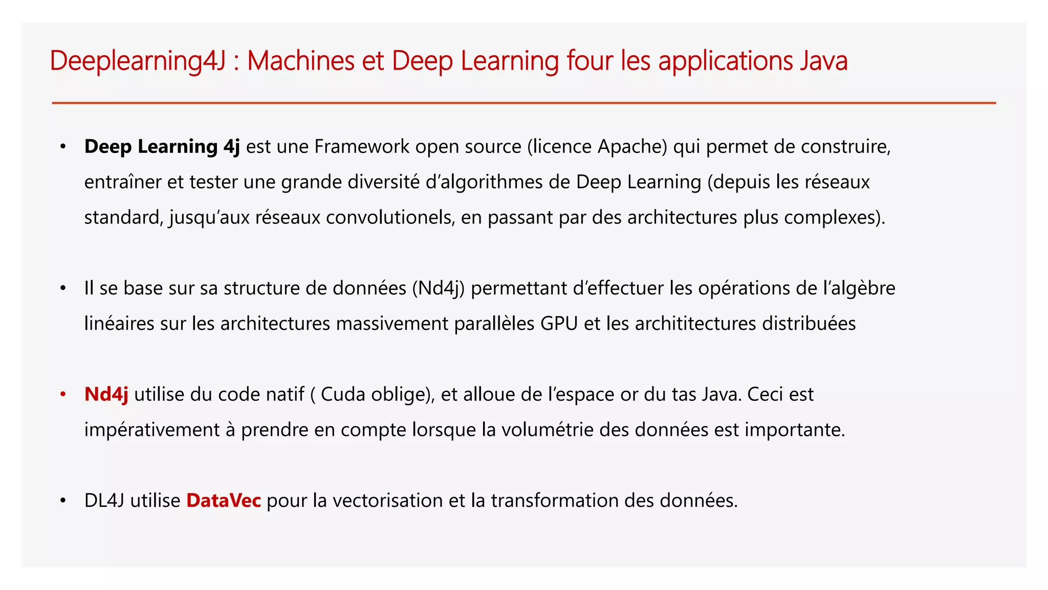 Deeplearning4J : Machines et Deep Learning four les applications Java
• Deep Learning 4j est une Framework open source (licence Apache) qui permet de construire,
entraîner et tester une grande diversité d’algorithmes de Deep Learning (depuis les réseaux
standard, jusqu’aux réseaux convolutionels, en passant par des architectures plus complexes).
• Il se base sur sa structure de données (Nd4j) permettant d’effectuer les opérations de l’algèbre
linéaires sur les architectures massivement parallèles GPU et les archititectures distribuées
• Nd4j utilise du code natif ( Cuda oblige), et alloue de l’espace or du tas Java. Ceci est
impérativement à prendre en compte lorsque la volumétrie des données est importante.
• DL4J utilise DataVec pour la vectorisation et la transformation des données.
 