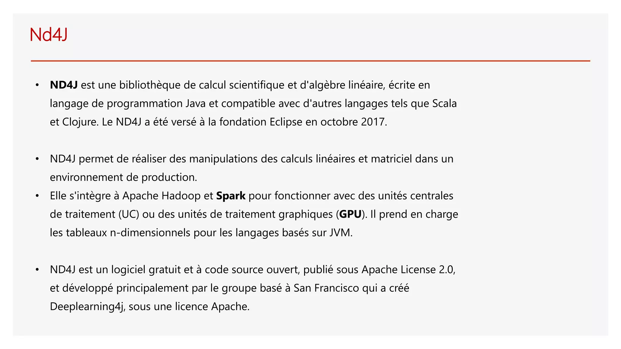 Nd4J
• ND4J est une bibliothèque de calcul scientifique et d'algèbre linéaire, écrite en
langage de programmation Java et compatible avec d'autres langages tels que Scala
et Clojure. Le ND4J a été versé à la fondation Eclipse en octobre 2017.
• ND4J permet de réaliser des manipulations des calculs linéaires et matriciel dans un
environnement de production.
• Elle s'intègre à Apache Hadoop et Spark pour fonctionner avec des unités centrales
de traitement (UC) ou des unités de traitement graphiques (GPU). Il prend en charge
les tableaux n-dimensionnels pour les langages basés sur JVM.
• ND4J est un logiciel gratuit et à code source ouvert, publié sous Apache License 2.0,
et développé principalement par le groupe basé à San Francisco qui a créé
Deeplearning4j, sous une licence Apache.
 