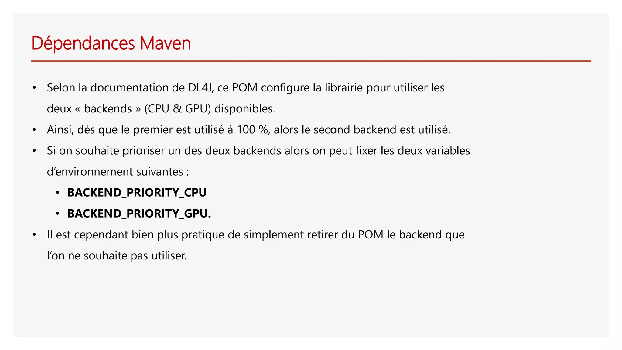 Dépendances Maven
• Selon la documentation de DL4J, ce POM configure la librairie pour utiliser les
deux « backends » (CPU & GPU) disponibles.
• Ainsi, dès que le premier est utilisé à 100 %, alors le second backend est utilisé.
• Si on souhaite prioriser un des deux backends alors on peut fixer les deux variables
d’environnement suivantes :
• BACKEND_PRIORITY_CPU
• BACKEND_PRIORITY_GPU.
• Il est cependant bien plus pratique de simplement retirer du POM le backend que
l’on ne souhaite pas utiliser.
 