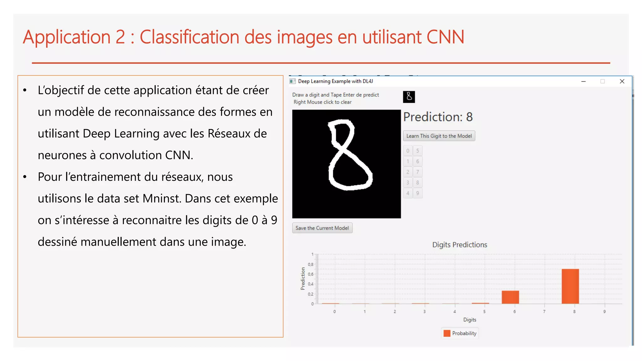 Application 2 : Classification des images en utilisant CNN
• L’objectif de cette application étant de créer
un modèle de reconnaissance des formes en
utilisant Deep Learning avec les Réseaux de
neurones à convolution CNN.
• Pour l’entrainement du réseaux, nous
utilisons le data set Mninst. Dans cet exemple
on s’intéresse à reconnaitre les digits de 0 à 9
dessiné manuellement dans une image.
 