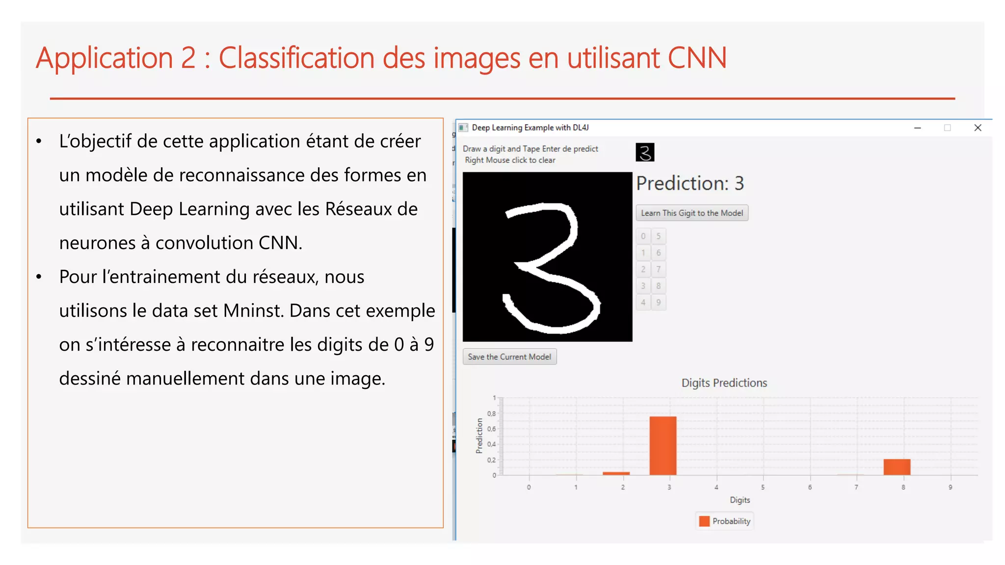 Application 2 : Classification des images en utilisant CNN
• L’objectif de cette application étant de créer
un modèle de reconnaissance des formes en
utilisant Deep Learning avec les Réseaux de
neurones à convolution CNN.
• Pour l’entrainement du réseaux, nous
utilisons le data set Mninst. Dans cet exemple
on s’intéresse à reconnaitre les digits de 0 à 9
dessiné manuellement dans une image.
 
