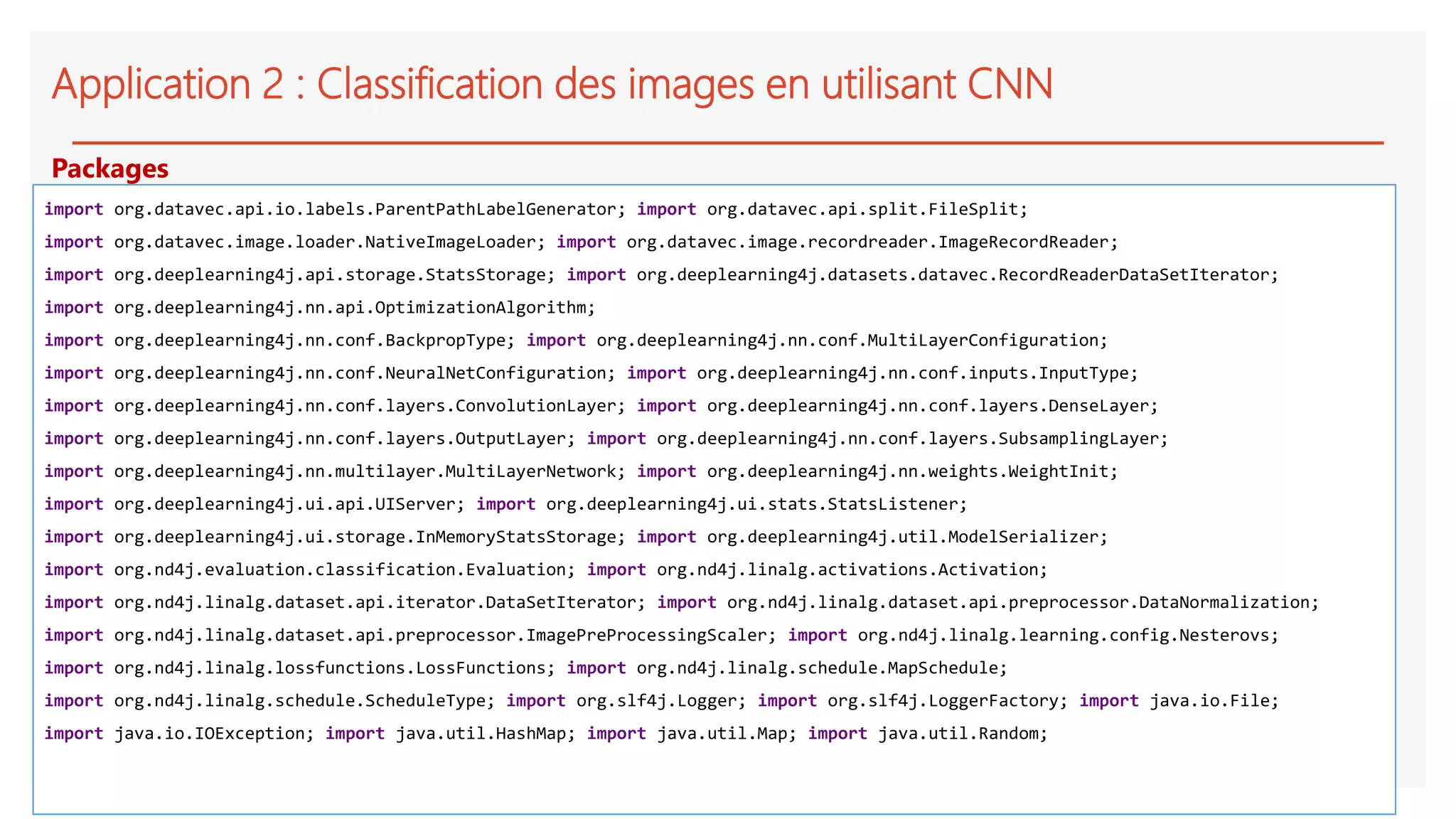 Application 2 : Classification des images en utilisant CNN
import org.datavec.api.io.labels.ParentPathLabelGenerator; import org.datavec.api.split.FileSplit;
import org.datavec.image.loader.NativeImageLoader; import org.datavec.image.recordreader.ImageRecordReader;
import org.deeplearning4j.api.storage.StatsStorage; import org.deeplearning4j.datasets.datavec.RecordReaderDataSetIterator;
import org.deeplearning4j.nn.api.OptimizationAlgorithm;
import org.deeplearning4j.nn.conf.BackpropType; import org.deeplearning4j.nn.conf.MultiLayerConfiguration;
import org.deeplearning4j.nn.conf.NeuralNetConfiguration; import org.deeplearning4j.nn.conf.inputs.InputType;
import org.deeplearning4j.nn.conf.layers.ConvolutionLayer; import org.deeplearning4j.nn.conf.layers.DenseLayer;
import org.deeplearning4j.nn.conf.layers.OutputLayer; import org.deeplearning4j.nn.conf.layers.SubsamplingLayer;
import org.deeplearning4j.nn.multilayer.MultiLayerNetwork; import org.deeplearning4j.nn.weights.WeightInit;
import org.deeplearning4j.ui.api.UIServer; import org.deeplearning4j.ui.stats.StatsListener;
import org.deeplearning4j.ui.storage.InMemoryStatsStorage; import org.deeplearning4j.util.ModelSerializer;
import org.nd4j.evaluation.classification.Evaluation; import org.nd4j.linalg.activations.Activation;
import org.nd4j.linalg.dataset.api.iterator.DataSetIterator; import org.nd4j.linalg.dataset.api.preprocessor.DataNormalization;
import org.nd4j.linalg.dataset.api.preprocessor.ImagePreProcessingScaler; import org.nd4j.linalg.learning.config.Nesterovs;
import org.nd4j.linalg.lossfunctions.LossFunctions; import org.nd4j.linalg.schedule.MapSchedule;
import org.nd4j.linalg.schedule.ScheduleType; import org.slf4j.Logger; import org.slf4j.LoggerFactory; import java.io.File;
import java.io.IOException; import java.util.HashMap; import java.util.Map; import java.util.Random;
Packages
 