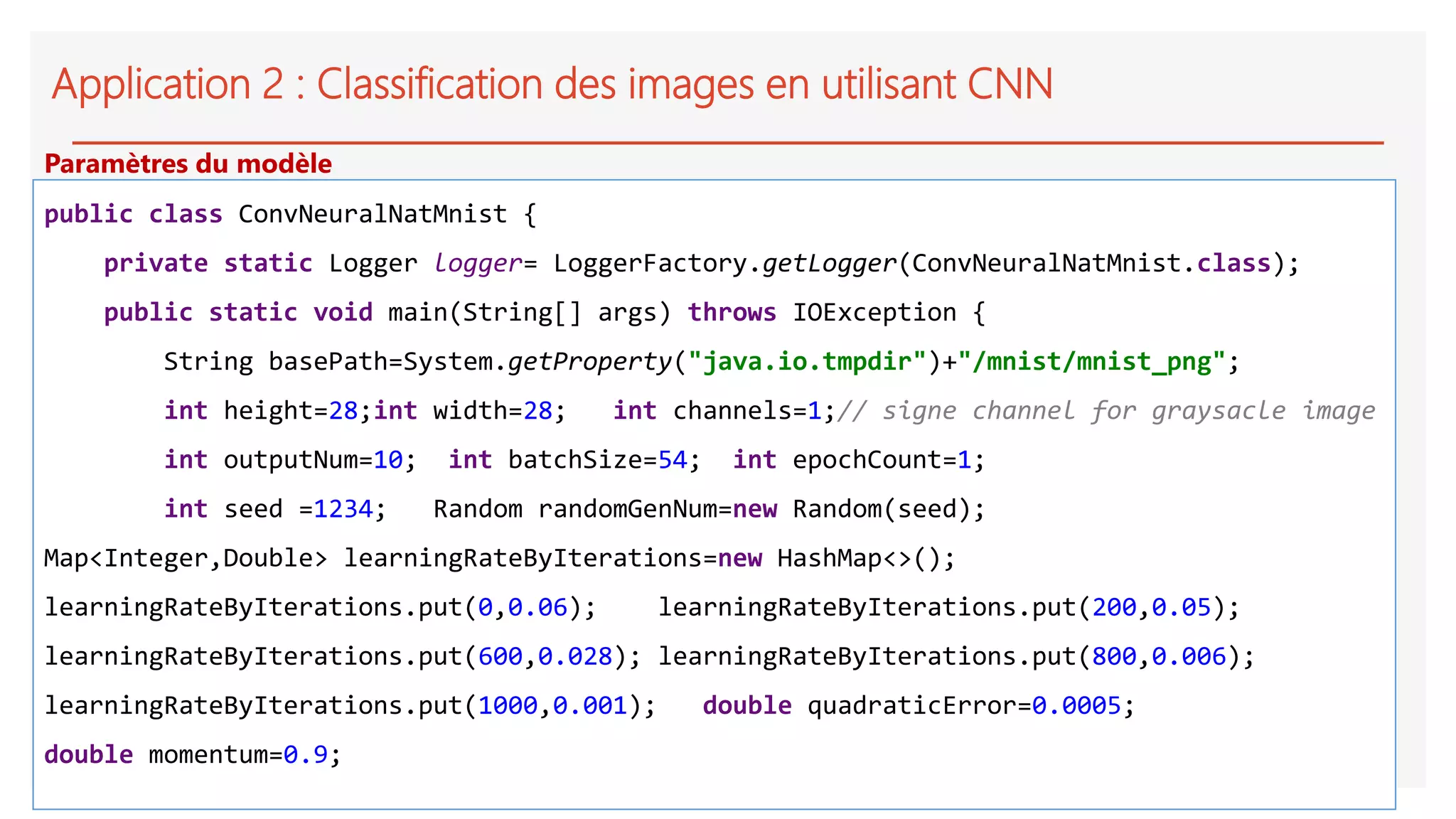 Application 2 : Classification des images en utilisant CNN
public class ConvNeuralNatMnist {
private static Logger logger= LoggerFactory.getLogger(ConvNeuralNatMnist.class);
public static void main(String[] args) throws IOException {
String basePath=System.getProperty("java.io.tmpdir")+"/mnist/mnist_png";
int height=28;int width=28; int channels=1;// signe channel for graysacle image
int outputNum=10; int batchSize=54; int epochCount=1;
int seed =1234; Random randomGenNum=new Random(seed);
Map<Integer,Double> learningRateByIterations=new HashMap<>();
learningRateByIterations.put(0,0.06); learningRateByIterations.put(200,0.05);
learningRateByIterations.put(600,0.028); learningRateByIterations.put(800,0.006);
learningRateByIterations.put(1000,0.001); double quadraticError=0.0005;
double momentum=0.9;
Paramètres du modèle
 