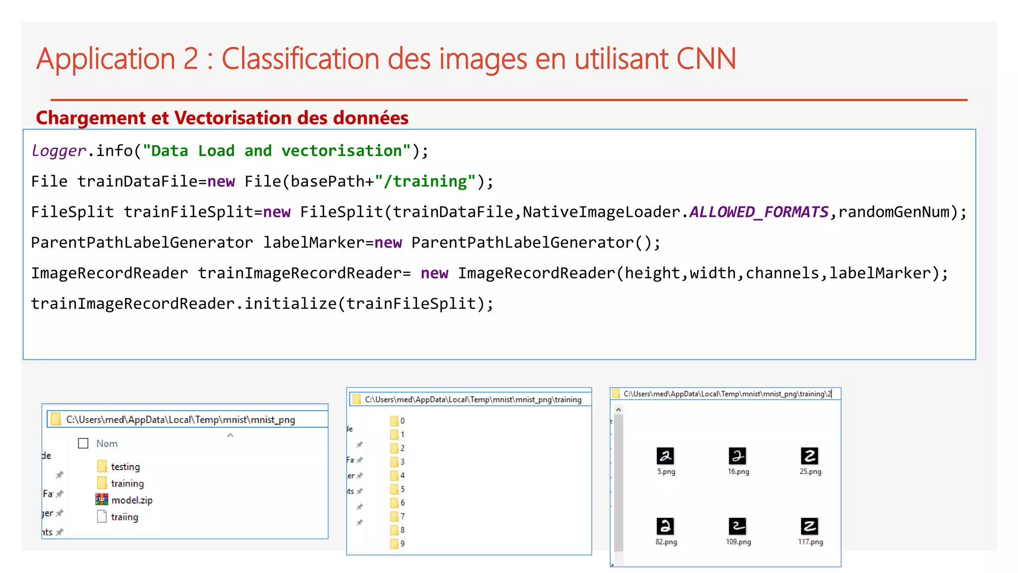 Application 2 : Classification des images en utilisant CNN
logger.info("Data Load and vectorisation");
File trainDataFile=new File(basePath+"/training");
FileSplit trainFileSplit=new FileSplit(trainDataFile,NativeImageLoader.ALLOWED_FORMATS,randomGenNum);
ParentPathLabelGenerator labelMarker=new ParentPathLabelGenerator();
ImageRecordReader trainImageRecordReader= new ImageRecordReader(height,width,channels,labelMarker);
trainImageRecordReader.initialize(trainFileSplit);
Chargement et Vectorisation des données
 