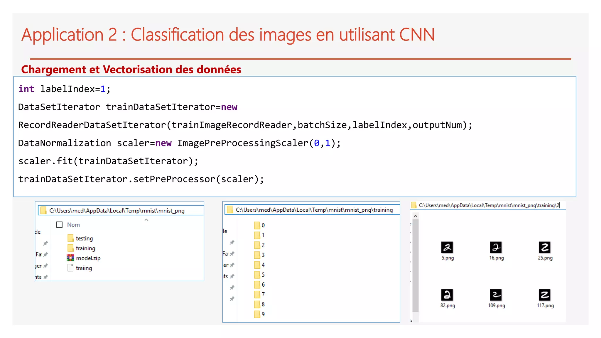 Application 2 : Classification des images en utilisant CNN
int labelIndex=1;
DataSetIterator trainDataSetIterator=new
RecordReaderDataSetIterator(trainImageRecordReader,batchSize,labelIndex,outputNum);
DataNormalization scaler=new ImagePreProcessingScaler(0,1);
scaler.fit(trainDataSetIterator);
trainDataSetIterator.setPreProcessor(scaler);
Chargement et Vectorisation des données
 
