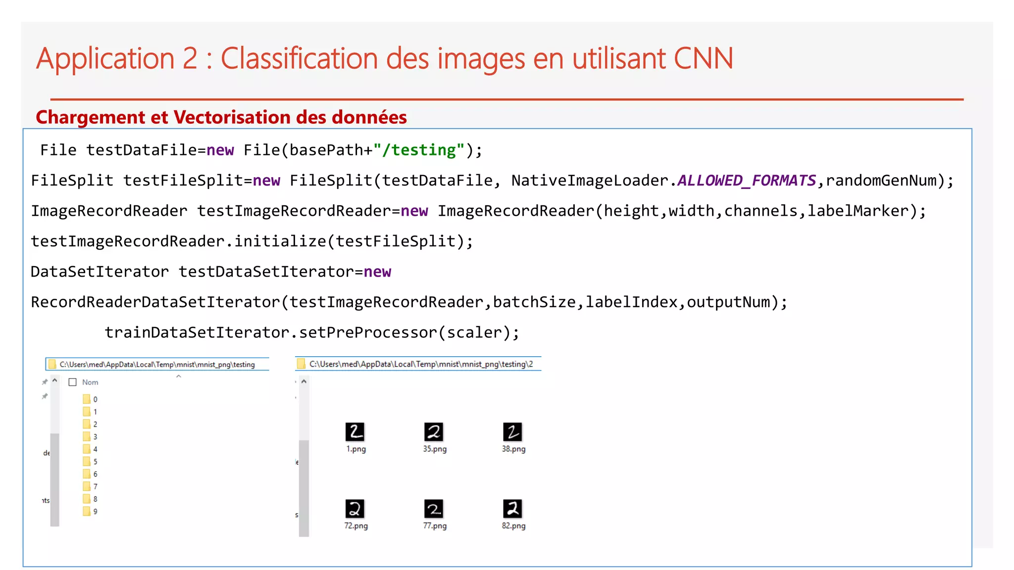 Application 2 : Classification des images en utilisant CNN
File testDataFile=new File(basePath+"/testing");
FileSplit testFileSplit=new FileSplit(testDataFile, NativeImageLoader.ALLOWED_FORMATS,randomGenNum);
ImageRecordReader testImageRecordReader=new ImageRecordReader(height,width,channels,labelMarker);
testImageRecordReader.initialize(testFileSplit);
DataSetIterator testDataSetIterator=new
RecordReaderDataSetIterator(testImageRecordReader,batchSize,labelIndex,outputNum);
trainDataSetIterator.setPreProcessor(scaler);
Chargement et Vectorisation des données
 