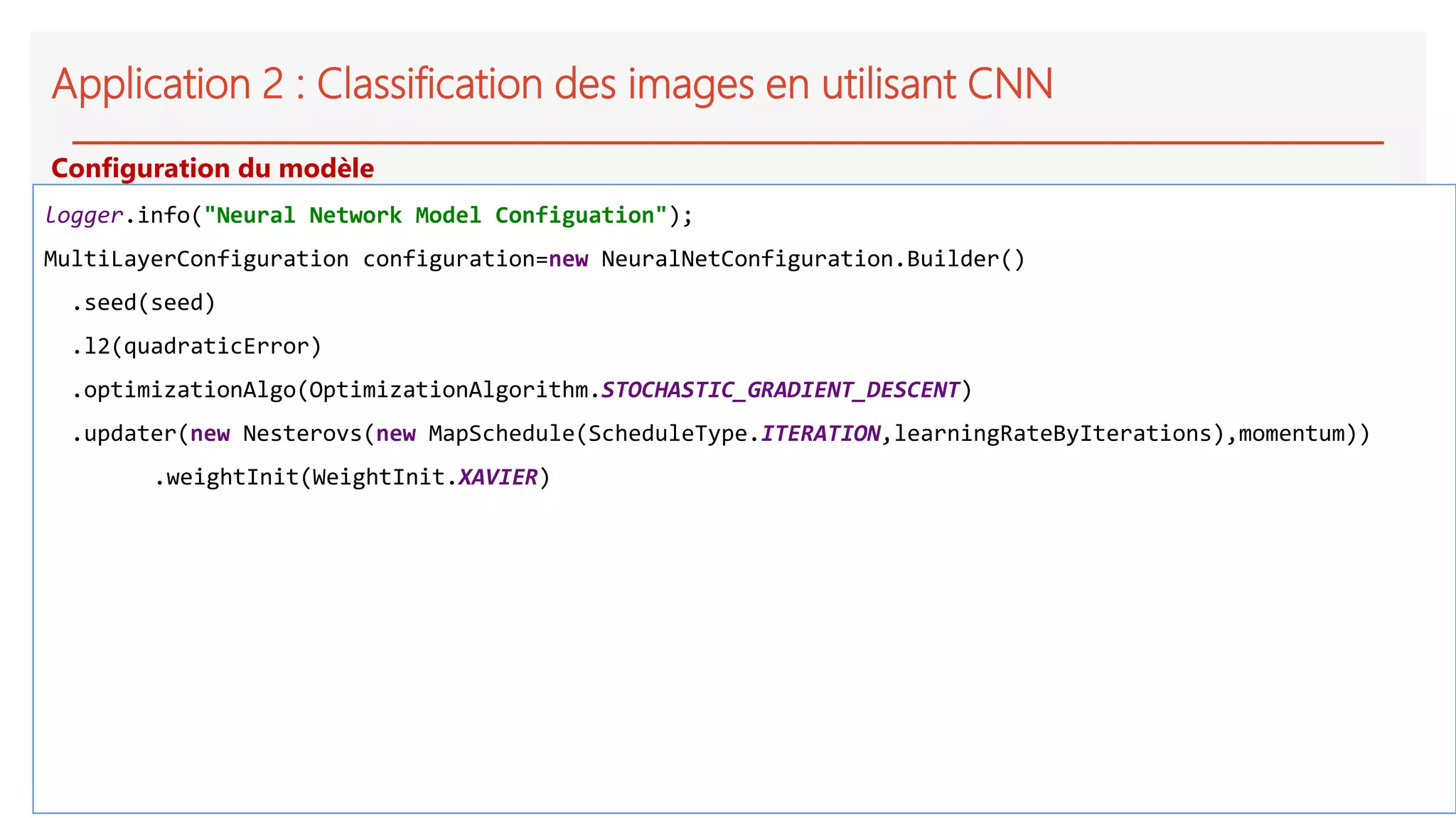 Application 2 : Classification des images en utilisant CNN
logger.info("Neural Network Model Configuation");
MultiLayerConfiguration configuration=new NeuralNetConfiguration.Builder()
.seed(seed)
.l2(quadraticError)
.optimizationAlgo(OptimizationAlgorithm.STOCHASTIC_GRADIENT_DESCENT)
.updater(new Nesterovs(new MapSchedule(ScheduleType.ITERATION,learningRateByIterations),momentum))
.weightInit(WeightInit.XAVIER)
Configuration du modèle
 