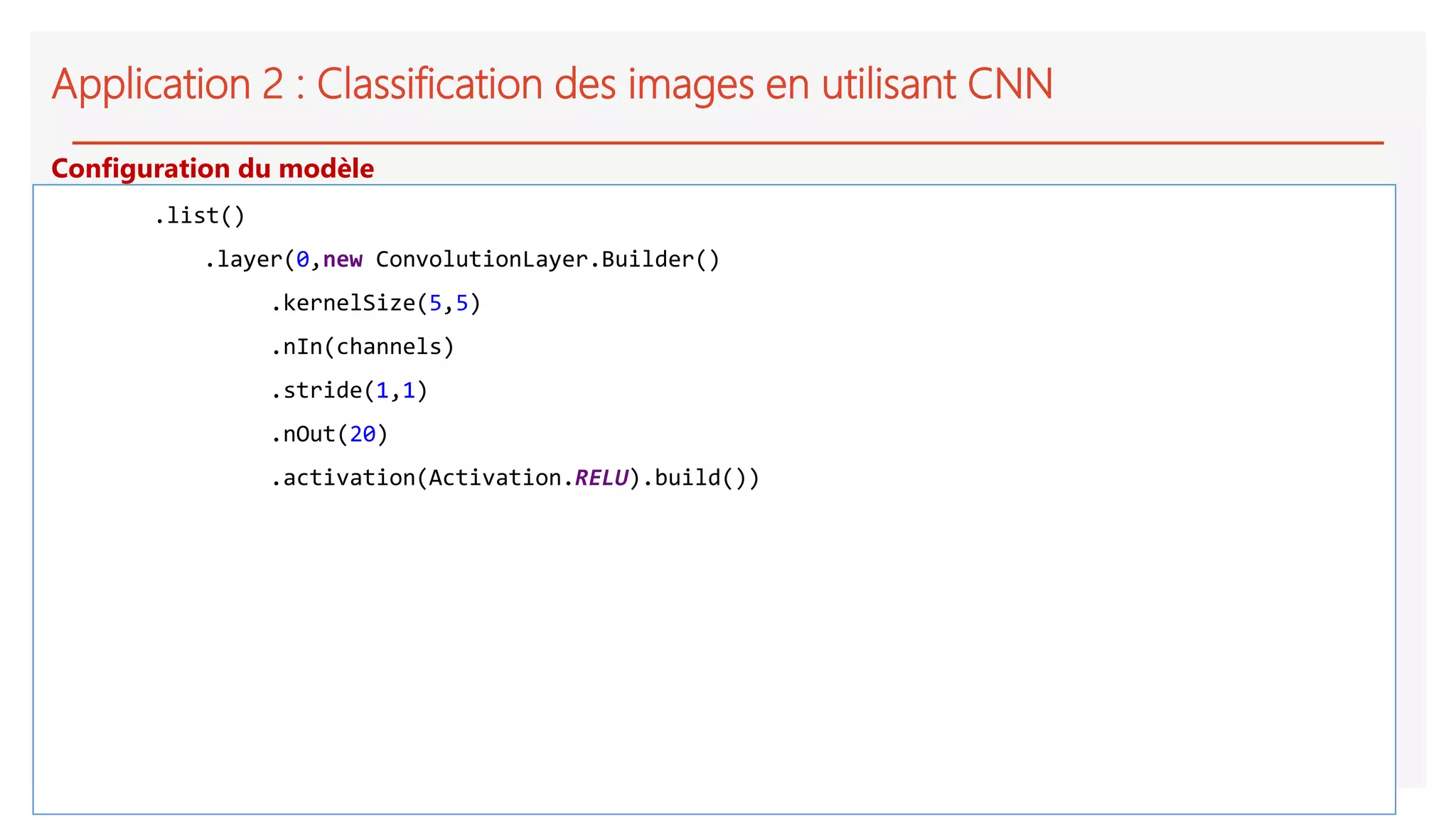Application 2 : Classification des images en utilisant CNN
.list()
.layer(0,new ConvolutionLayer.Builder()
.kernelSize(5,5)
.nIn(channels)
.stride(1,1)
.nOut(20)
.activation(Activation.RELU).build())
Configuration du modèle
 