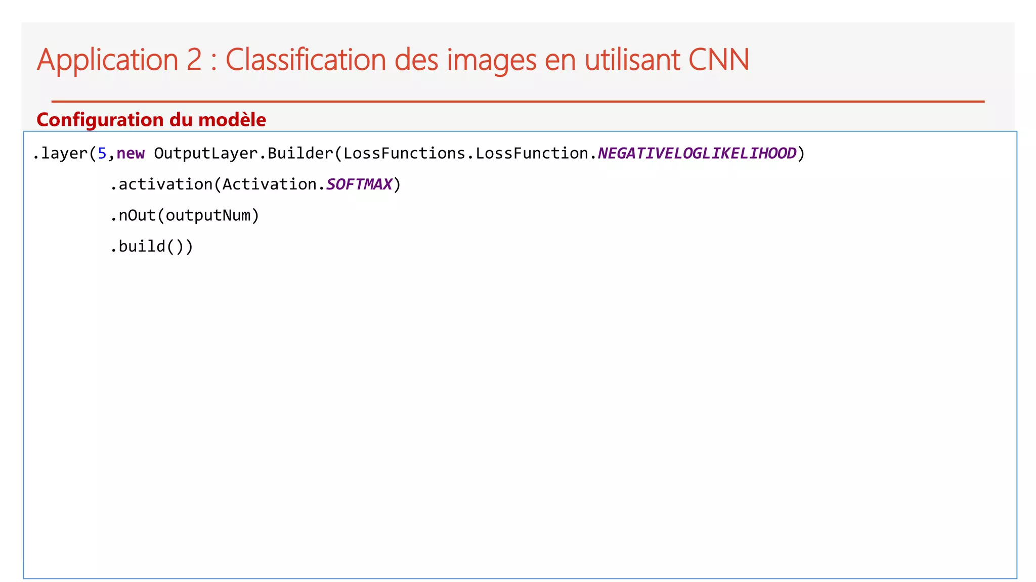 Application 2 : Classification des images en utilisant CNN
.layer(5,new OutputLayer.Builder(LossFunctions.LossFunction.NEGATIVELOGLIKELIHOOD)
.activation(Activation.SOFTMAX)
.nOut(outputNum)
.build())
Configuration du modèle
 