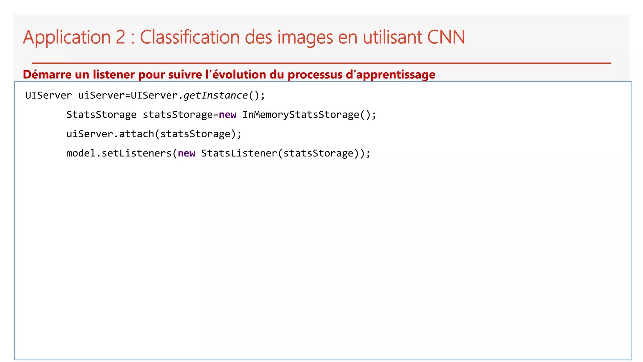 Application 2 : Classification des images en utilisant CNN
UIServer uiServer=UIServer.getInstance();
StatsStorage statsStorage=new InMemoryStatsStorage();
uiServer.attach(statsStorage);
model.setListeners(new StatsListener(statsStorage));
Démarre un listener pour suivre l’évolution du processus d’apprentissage
 