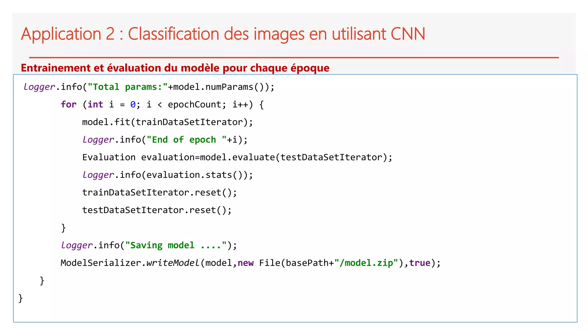 Application 2 : Classification des images en utilisant CNN
logger.info("Total params:"+model.numParams());
for (int i = 0; i < epochCount; i++) {
model.fit(trainDataSetIterator);
logger.info("End of epoch "+i);
Evaluation evaluation=model.evaluate(testDataSetIterator);
logger.info(evaluation.stats());
trainDataSetIterator.reset();
testDataSetIterator.reset();
}
logger.info("Saving model ....");
ModelSerializer.writeModel(model,new File(basePath+"/model.zip"),true);
}
}
Entrainement et évaluation du modèle pour chaque époque
 