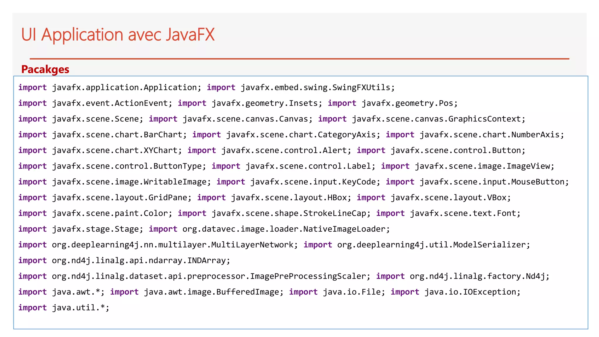 UI Application avec JavaFX
import javafx.application.Application; import javafx.embed.swing.SwingFXUtils;
import javafx.event.ActionEvent; import javafx.geometry.Insets; import javafx.geometry.Pos;
import javafx.scene.Scene; import javafx.scene.canvas.Canvas; import javafx.scene.canvas.GraphicsContext;
import javafx.scene.chart.BarChart; import javafx.scene.chart.CategoryAxis; import javafx.scene.chart.NumberAxis;
import javafx.scene.chart.XYChart; import javafx.scene.control.Alert; import javafx.scene.control.Button;
import javafx.scene.control.ButtonType; import javafx.scene.control.Label; import javafx.scene.image.ImageView;
import javafx.scene.image.WritableImage; import javafx.scene.input.KeyCode; import javafx.scene.input.MouseButton;
import javafx.scene.layout.GridPane; import javafx.scene.layout.HBox; import javafx.scene.layout.VBox;
import javafx.scene.paint.Color; import javafx.scene.shape.StrokeLineCap; import javafx.scene.text.Font;
import javafx.stage.Stage; import org.datavec.image.loader.NativeImageLoader;
import org.deeplearning4j.nn.multilayer.MultiLayerNetwork; import org.deeplearning4j.util.ModelSerializer;
import org.nd4j.linalg.api.ndarray.INDArray;
import org.nd4j.linalg.dataset.api.preprocessor.ImagePreProcessingScaler; import org.nd4j.linalg.factory.Nd4j;
import java.awt.*; import java.awt.image.BufferedImage; import java.io.File; import java.io.IOException;
import java.util.*;
Pacakges
 