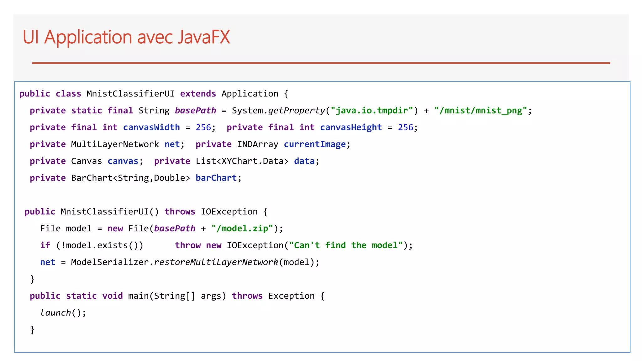 UI Application avec JavaFX
public class MnistClassifierUI extends Application {
private static final String basePath = System.getProperty("java.io.tmpdir") + "/mnist/mnist_png";
private final int canvasWidth = 256; private final int canvasHeight = 256;
private MultiLayerNetwork net; private INDArray currentImage;
private Canvas canvas; private List<XYChart.Data> data;
private BarChart<String,Double> barChart;
public MnistClassifierUI() throws IOException {
File model = new File(basePath + "/model.zip");
if (!model.exists()) throw new IOException("Can't find the model");
net = ModelSerializer.restoreMultiLayerNetwork(model);
}
public static void main(String[] args) throws Exception {
launch();
}
 