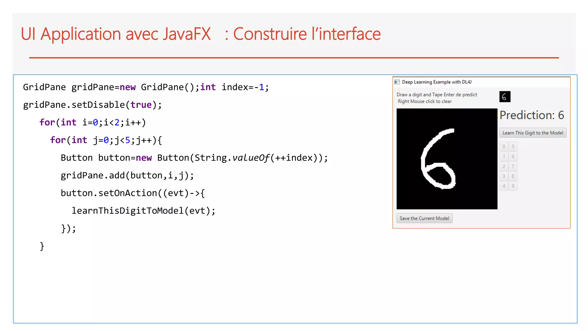 UI Application avec JavaFX : Construire l’interface
GridPane gridPane=new GridPane();int index=-1;
gridPane.setDisable(true);
for(int i=0;i<2;i++)
for(int j=0;j<5;j++){
Button button=new Button(String.valueOf(++index));
gridPane.add(button,i,j);
button.setOnAction((evt)->{
learnThisDigitToModel(evt);
});
}
 