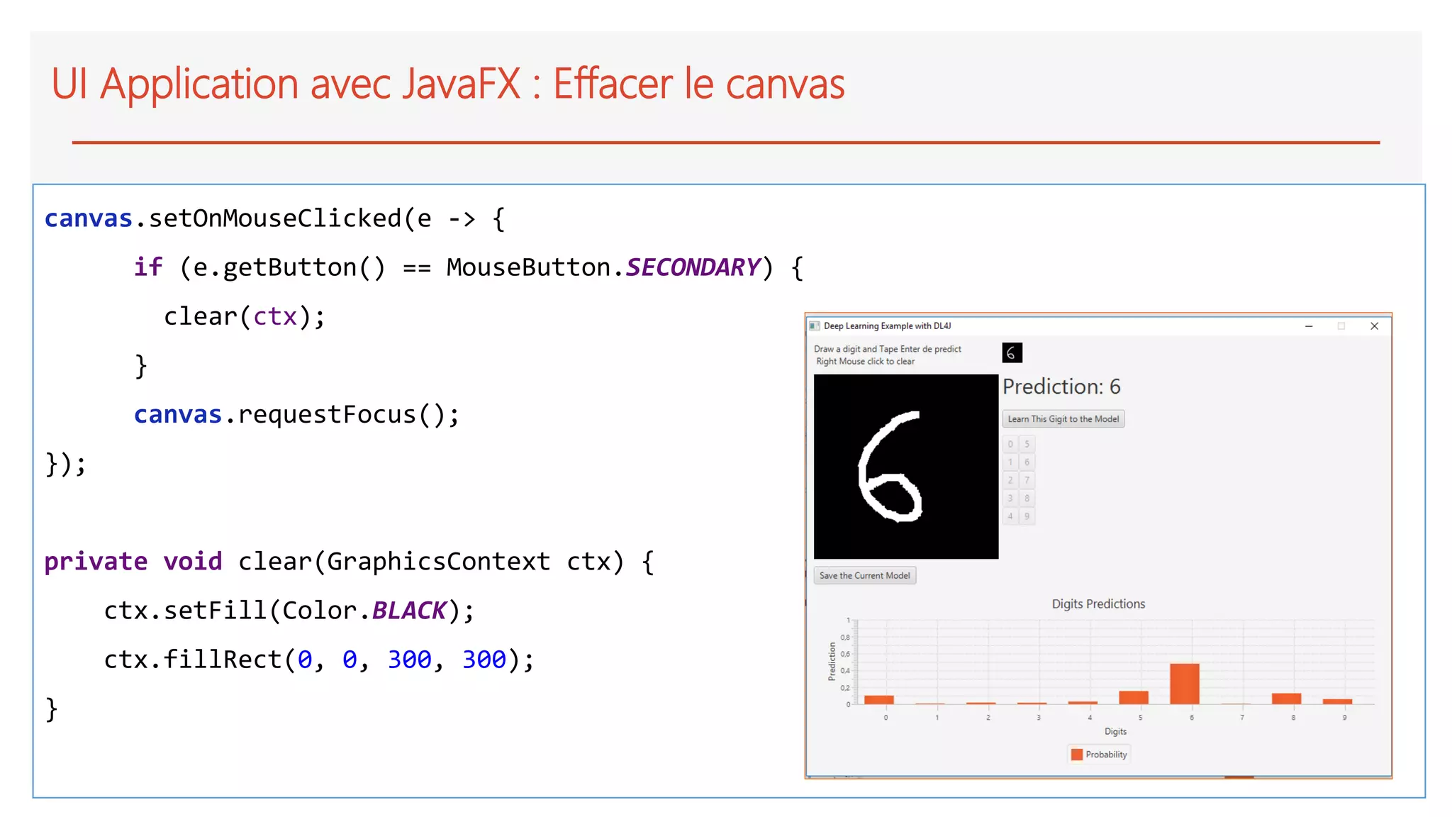 UI Application avec JavaFX : Effacer le canvas
canvas.setOnMouseClicked(e -> {
if (e.getButton() == MouseButton.SECONDARY) {
clear(ctx);
}
canvas.requestFocus();
});
private void clear(GraphicsContext ctx) {
ctx.setFill(Color.BLACK);
ctx.fillRect(0, 0, 300, 300);
}
 