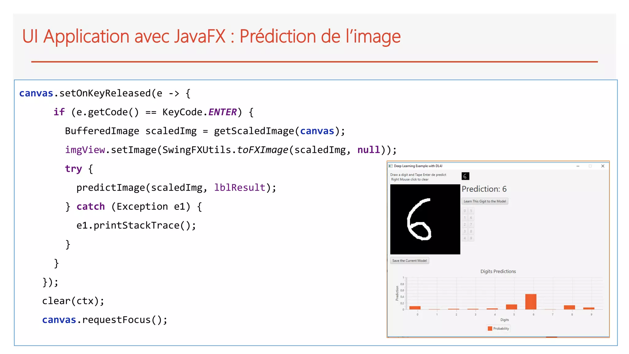 UI Application avec JavaFX : Prédiction de l’image
canvas.setOnKeyReleased(e -> {
if (e.getCode() == KeyCode.ENTER) {
BufferedImage scaledImg = getScaledImage(canvas);
imgView.setImage(SwingFXUtils.toFXImage(scaledImg, null));
try {
predictImage(scaledImg, lblResult);
} catch (Exception e1) {
e1.printStackTrace();
}
}
});
clear(ctx);
canvas.requestFocus();
 