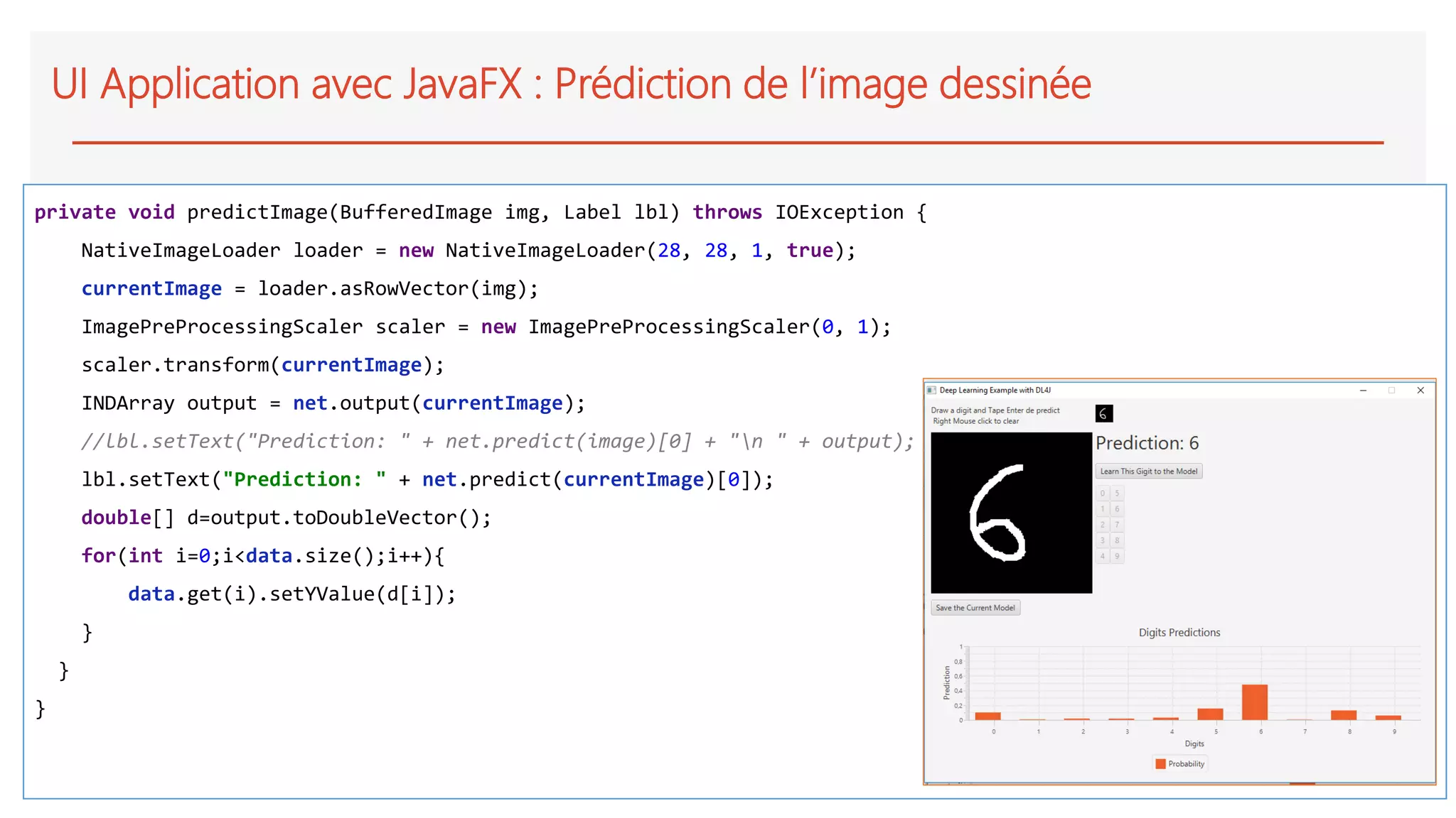 UI Application avec JavaFX : Prédiction de l’image dessinée
private void predictImage(BufferedImage img, Label lbl) throws IOException {
NativeImageLoader loader = new NativeImageLoader(28, 28, 1, true);
currentImage = loader.asRowVector(img);
ImagePreProcessingScaler scaler = new ImagePreProcessingScaler(0, 1);
scaler.transform(currentImage);
INDArray output = net.output(currentImage);
//lbl.setText("Prediction: " + net.predict(image)[0] + "n " + output);
lbl.setText("Prediction: " + net.predict(currentImage)[0]);
double[] d=output.toDoubleVector();
for(int i=0;i<data.size();i++){
data.get(i).setYValue(d[i]);
}
}
}
 