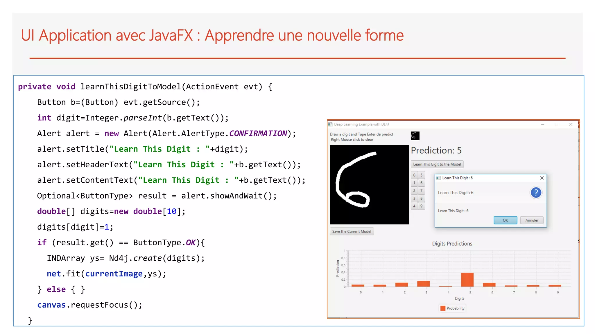 UI Application avec JavaFX : Apprendre une nouvelle forme
private void learnThisDigitToModel(ActionEvent evt) {
Button b=(Button) evt.getSource();
int digit=Integer.parseInt(b.getText());
Alert alert = new Alert(Alert.AlertType.CONFIRMATION);
alert.setTitle("Learn This Digit : "+digit);
alert.setHeaderText("Learn This Digit : "+b.getText());
alert.setContentText("Learn This Digit : "+b.getText());
Optional<ButtonType> result = alert.showAndWait();
double[] digits=new double[10];
digits[digit]=1;
if (result.get() == ButtonType.OK){
INDArray ys= Nd4j.create(digits);
net.fit(currentImage,ys);
} else { }
canvas.requestFocus();
}
 