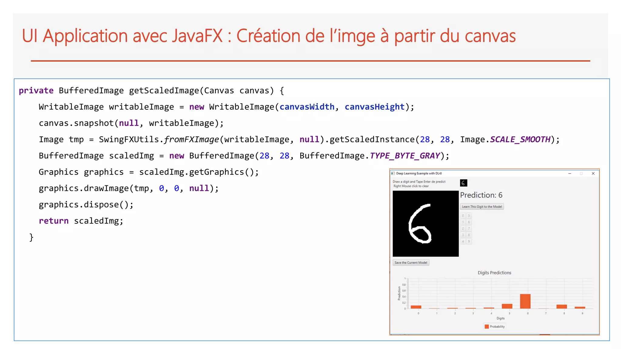 UI Application avec JavaFX : Création de l’imge à partir du canvas
private BufferedImage getScaledImage(Canvas canvas) {
WritableImage writableImage = new WritableImage(canvasWidth, canvasHeight);
canvas.snapshot(null, writableImage);
Image tmp = SwingFXUtils.fromFXImage(writableImage, null).getScaledInstance(28, 28, Image.SCALE_SMOOTH);
BufferedImage scaledImg = new BufferedImage(28, 28, BufferedImage.TYPE_BYTE_GRAY);
Graphics graphics = scaledImg.getGraphics();
graphics.drawImage(tmp, 0, 0, null);
graphics.dispose();
return scaledImg;
}
 