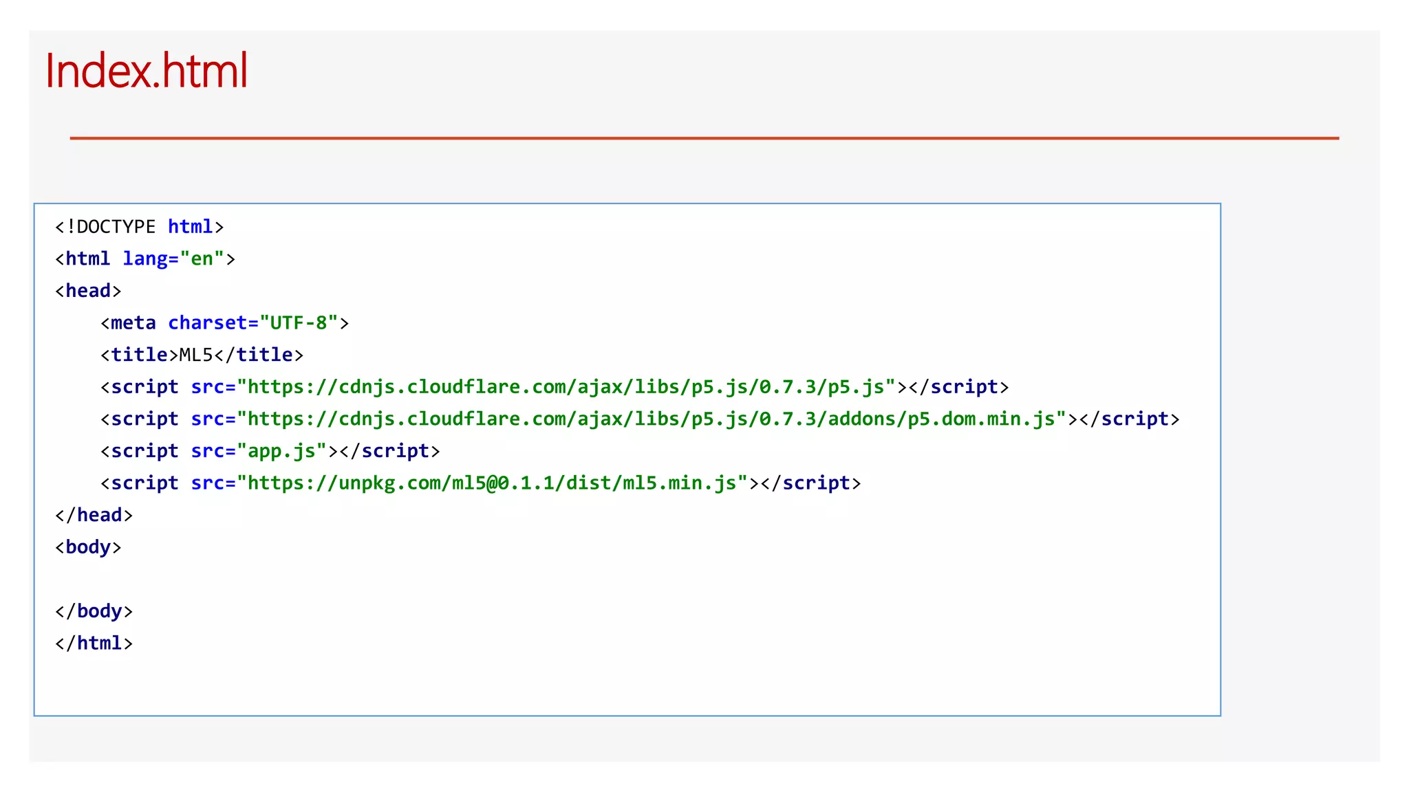 Index.html
<!DOCTYPE html>
<html lang="en">
<head>
<meta charset="UTF-8">
<title>ML5</title>
<script src="https://cdnjs.cloudflare.com/ajax/libs/p5.js/0.7.3/p5.js"></script>
<script src="https://cdnjs.cloudflare.com/ajax/libs/p5.js/0.7.3/addons/p5.dom.min.js"></script>
<script src="app.js"></script>
<script src="https://unpkg.com/ml5@0.1.1/dist/ml5.min.js"></script>
</head>
<body>
</body>
</html>
 