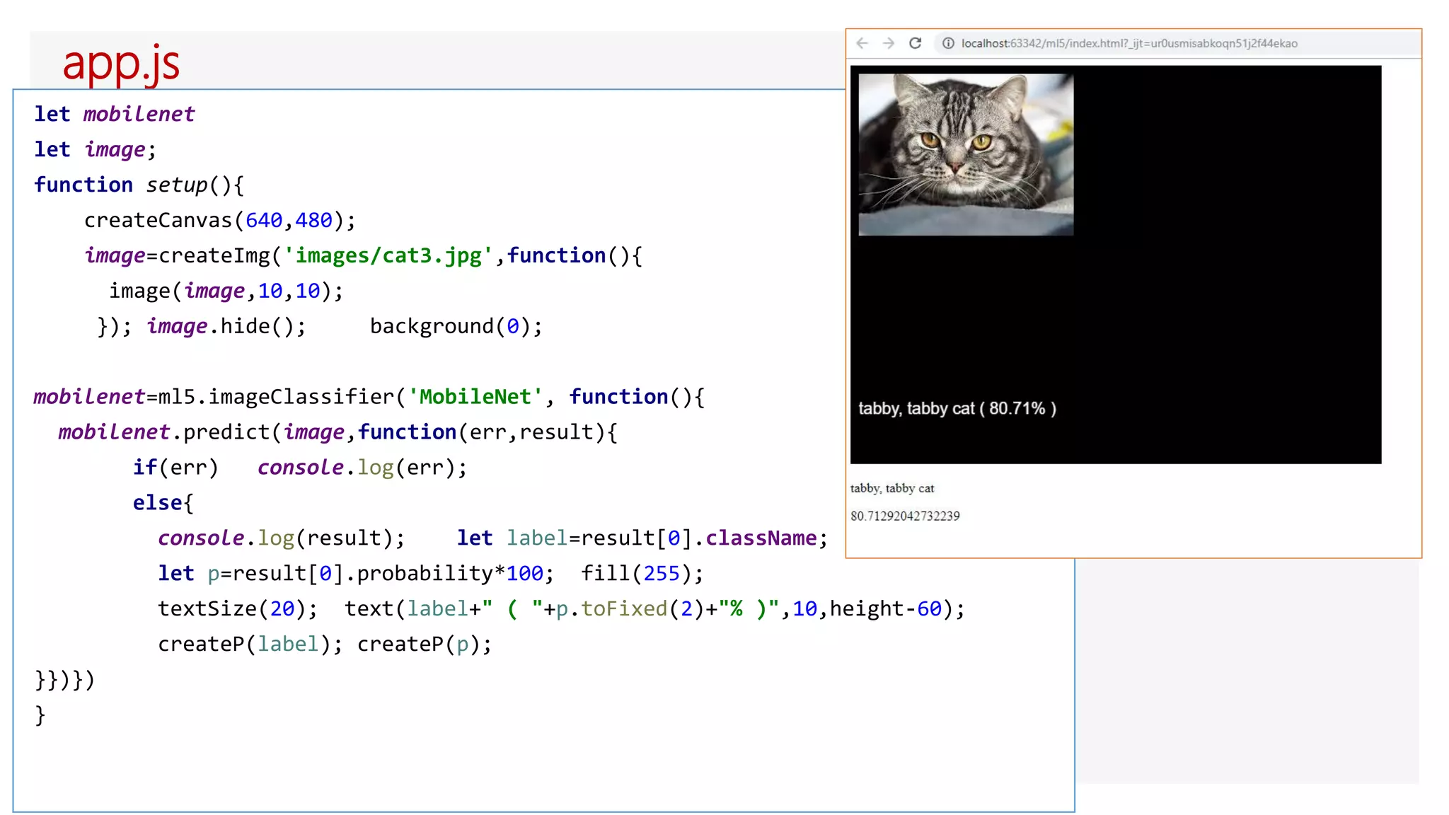 app.js
let mobilenet
let image;
function setup(){
createCanvas(640,480);
image=createImg('images/cat3.jpg',function(){
image(image,10,10);
}); image.hide(); background(0);
mobilenet=ml5.imageClassifier('MobileNet', function(){
mobilenet.predict(image,function(err,result){
if(err) console.log(err);
else{
console.log(result); let label=result[0].className;
let p=result[0].probability*100; fill(255);
textSize(20); text(label+" ( "+p.toFixed(2)+"% )",10,height-60);
createP(label); createP(p);
}})})
}
 