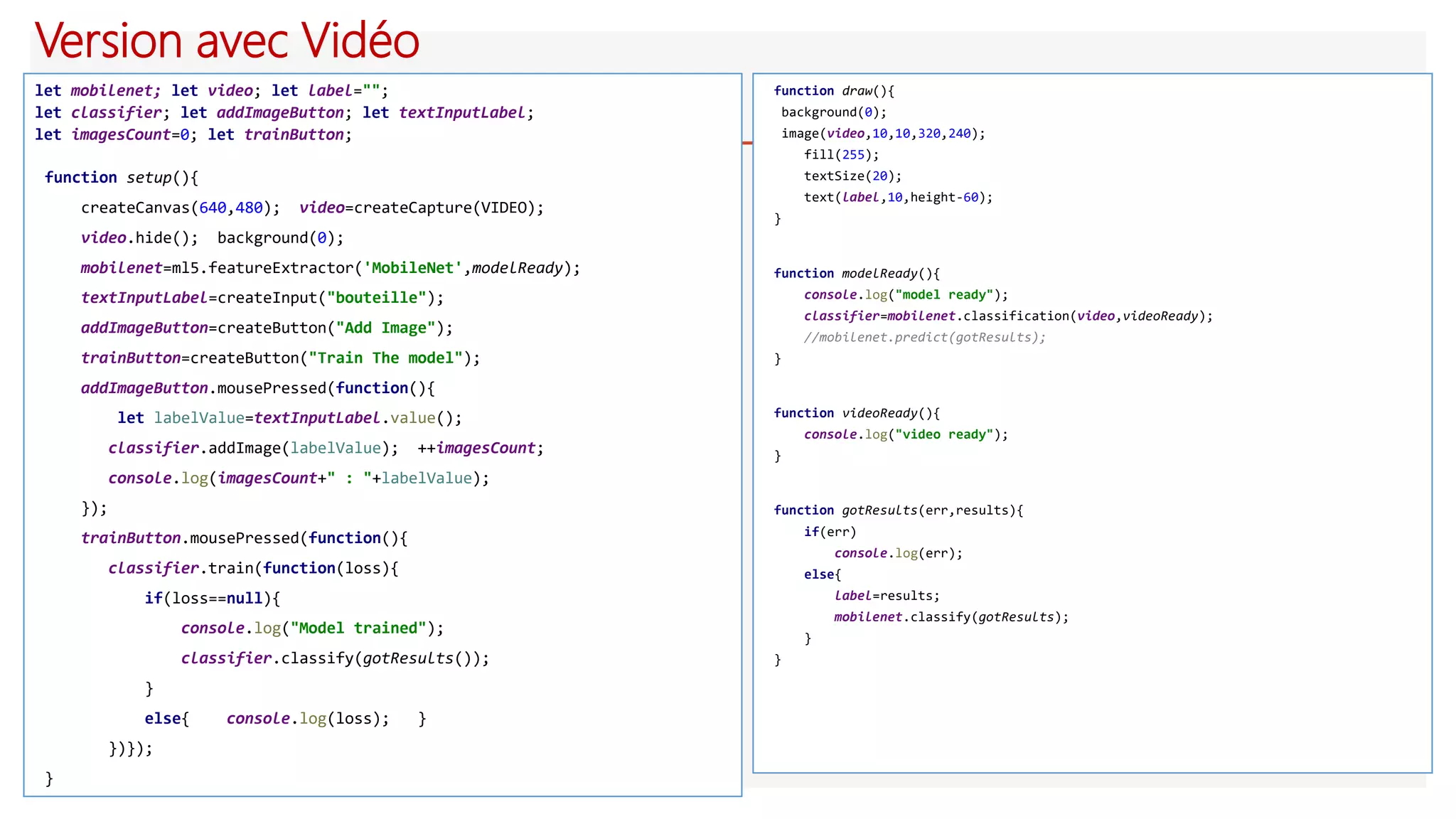 Version avec Vidéo
let mobilenet; let video; let label="";
let classifier; let addImageButton; let textInputLabel;
let imagesCount=0; let trainButton;
function setup(){
createCanvas(640,480); video=createCapture(VIDEO);
video.hide(); background(0);
mobilenet=ml5.featureExtractor('MobileNet',modelReady);
textInputLabel=createInput("bouteille");
addImageButton=createButton("Add Image");
trainButton=createButton("Train The model");
addImageButton.mousePressed(function(){
let labelValue=textInputLabel.value();
classifier.addImage(labelValue); ++imagesCount;
console.log(imagesCount+" : "+labelValue);
});
trainButton.mousePressed(function(){
classifier.train(function(loss){
if(loss==null){
console.log("Model trained");
classifier.classify(gotResults());
}
else{ console.log(loss); }
})});
}
function draw(){
background(0);
image(video,10,10,320,240);
fill(255);
textSize(20);
text(label,10,height-60);
}
function modelReady(){
console.log("model ready");
classifier=mobilenet.classification(video,videoReady);
//mobilenet.predict(gotResults);
}
function videoReady(){
console.log("video ready");
}
function gotResults(err,results){
if(err)
console.log(err);
else{
label=results;
mobilenet.classify(gotResults);
}
}
 
