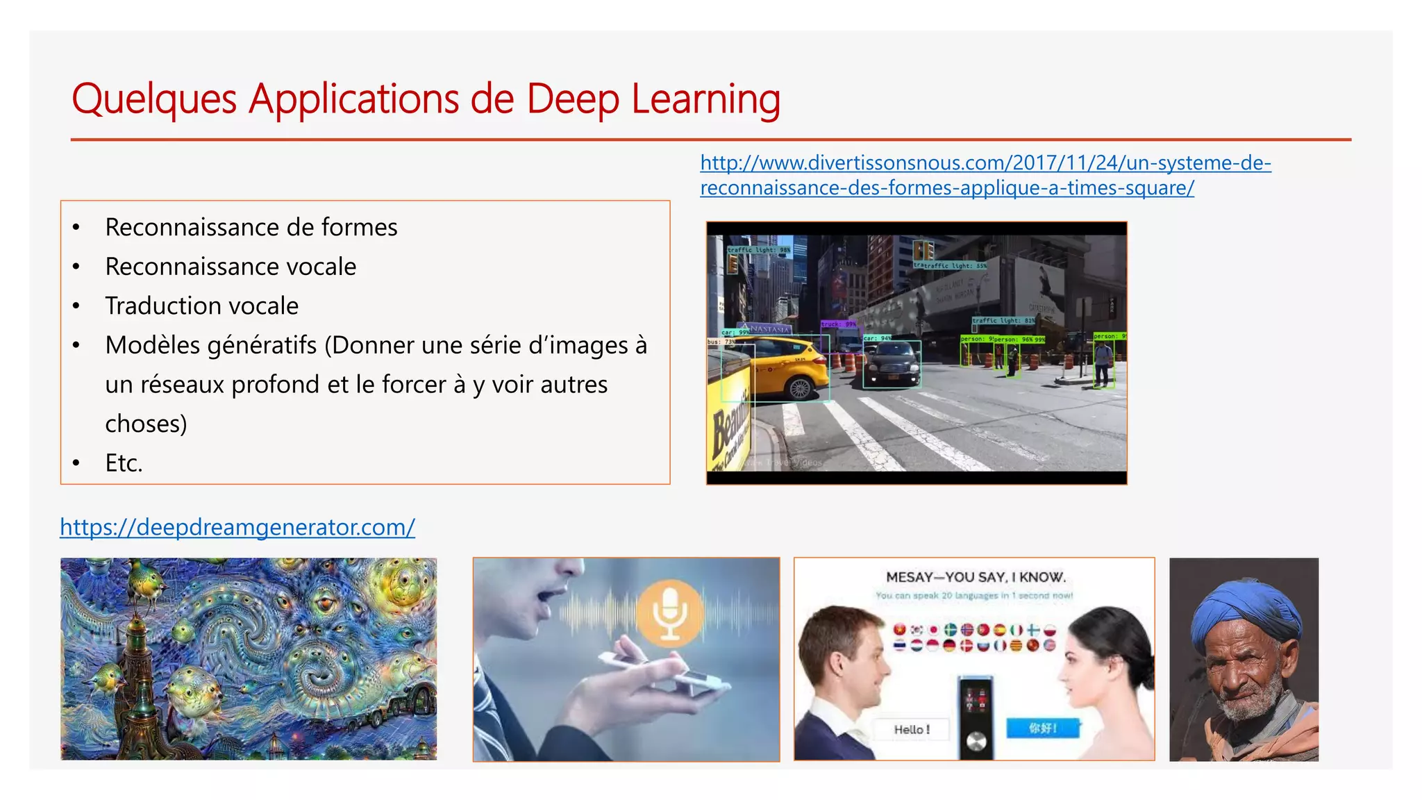 Quelques Applications de Deep Learning
• Reconnaissance de formes
• Reconnaissance vocale
• Traduction vocale
• Modèles génératifs (Donner une série d’images à
un réseaux profond et le forcer à y voir autres
choses)
• Etc.
http://www.divertissonsnous.com/2017/11/24/un-systeme-de-
reconnaissance-des-formes-applique-a-times-square/
https://deepdreamgenerator.com/
 