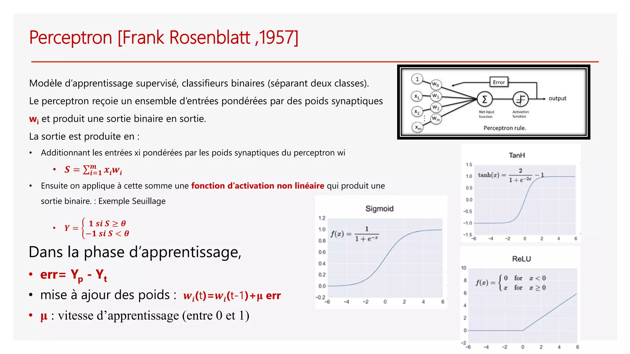 Perceptron [Frank Rosenblatt ,1957]
Modèle d’apprentissage supervisé, classifieurs binaires (séparant deux classes).
Le perceptron reçoie un ensemble d’entrées pondérées par des poids synaptiques
wi et produit une sortie binaire en sortie.
La sortie est produite en :
• Additionnant les entrées xi pondérées par les poids synaptiques du perceptron wi
• 𝑺 = σ𝒊=𝟏
𝒎
𝒙𝒊 𝒘𝒊
• Ensuite on applique à cette somme une fonction d’activation non linéaire qui produit une
sortie binaire. : Exemple Seuillage
• 𝒀 = ቊ
𝟏 𝒔𝒊 𝑺 ≥ 𝜽
−𝟏 𝒔𝒊 𝑺 < 𝜽
Dans la phase d’apprentissage,
• err= Yp - Yt
• mise à ajour des poids : 𝒘𝒊(t)=𝒘𝒊(t-1)+μ err
• μ : vitesse d’apprentissage (entre 0 et 1)
 