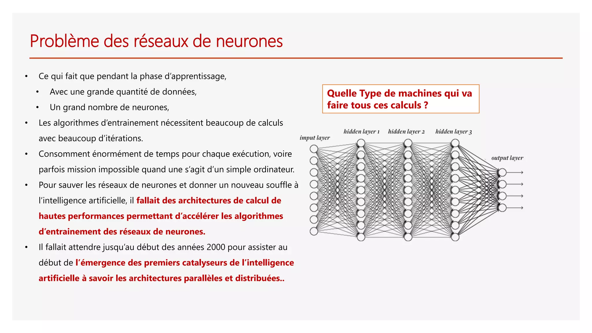 Problème des réseaux de neurones
• Ce qui fait que pendant la phase d’apprentissage,
• Avec une grande quantité de données,
• Un grand nombre de neurones,
• Les algorithmes d’entrainement nécessitent beaucoup de calculs
avec beaucoup d’itérations.
• Consomment énormément de temps pour chaque exécution, voire
parfois mission impossible quand une s’agit d’un simple ordinateur.
• Pour sauver les réseaux de neurones et donner un nouveau souffle à
l’intelligence artificielle, il fallait des architectures de calcul de
hautes performances permettant d’accélérer les algorithmes
d’entrainement des réseaux de neurones.
• Il fallait attendre jusqu’au début des années 2000 pour assister au
début de l’émergence des premiers catalyseurs de l’intelligence
artificielle à savoir les architectures parallèles et distribuées..
Quelle Type de machines qui va
faire tous ces calculs ?
 