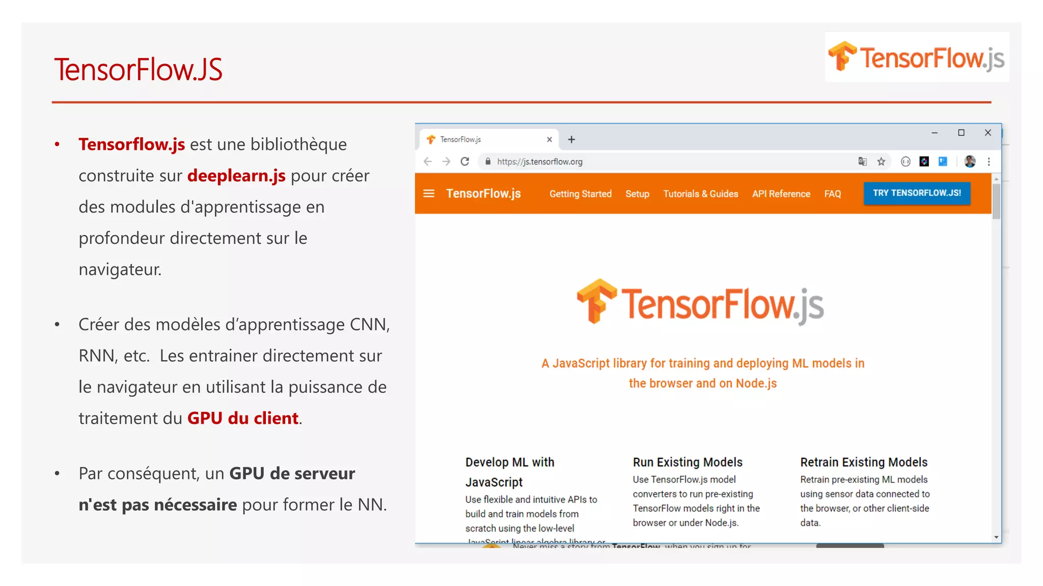 TensorFlow.JS
• Tensorflow.js est une bibliothèque
construite sur deeplearn.js pour créer
des modules d'apprentissage en
profondeur directement sur le
navigateur.
• Créer des modèles d’apprentissage CNN,
RNN, etc. Les entrainer directement sur
le navigateur en utilisant la puissance de
traitement du GPU du client.
• Par conséquent, un GPU de serveur
n'est pas nécessaire pour former le NN.
 