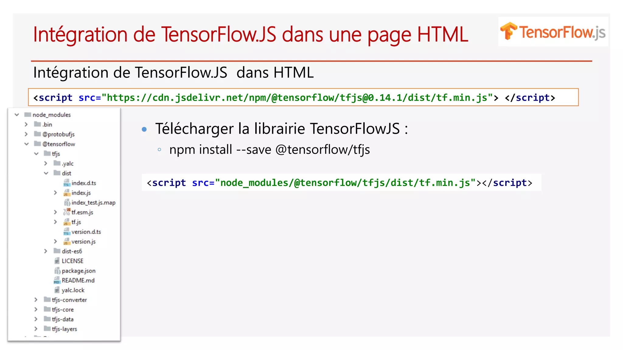 Intégration de TensorFlow.JS dans une page HTML
Intégration de TensorFlow.JS dans HTML
<script src="https://cdn.jsdelivr.net/npm/@tensorflow/tfjs@0.14.1/dist/tf.min.js"> </script>
 Télécharger la librairie TensorFlowJS :
◦ npm install --save @tensorflow/tfjs
<script src="node_modules/@tensorflow/tfjs/dist/tf.min.js"></script>
 