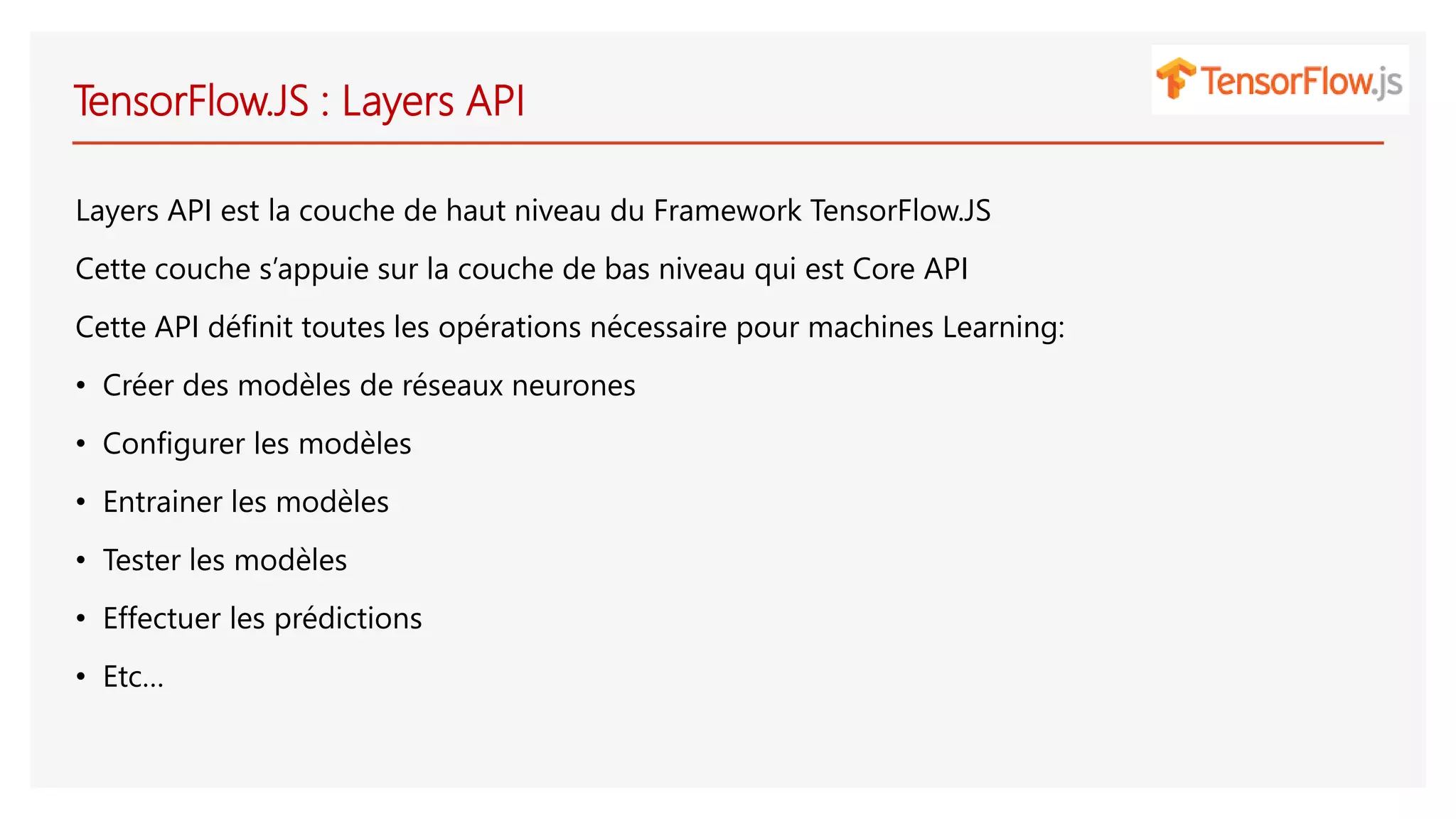 TensorFlow.JS : Layers API
Layers API est la couche de haut niveau du Framework TensorFlow.JS
Cette couche s’appuie sur la couche de bas niveau qui est Core API
Cette API définit toutes les opérations nécessaire pour machines Learning:
• Créer des modèles de réseaux neurones
• Configurer les modèles
• Entrainer les modèles
• Tester les modèles
• Effectuer les prédictions
• Etc…
 