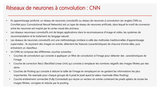 Réseaux de neurones à convolution : CNN
• En apprentissage profond, un réseau de neurones convolutifs ou réseau de neurones à convolution (en anglais CNN ou
ConvNet pour Convolutional Neural Networks) est un type de réseau de neurones artificiels, dans lequel le motif de connexion
entre les neurones est inspiré par le cortex visuel des animaux.
• Les réseaux neuronaux convolutifs ont de larges applications dans la reconnaissance d'image et vidéo, les systèmes de
recommandation et le traitement du langage naturel.
• Les réseaux de neurones convolutifs ont une méthodologie similaire à celle des méthodes traditionnelles d'apprentissage
supervisées : ils reçoivent des images en entrée, détectent les features (caractéristiques) de chacune d'entre elles, puis
entraînent un classifieur.
• Un CNN se compose des différentes couches suivantes :
• Couches de convolution qui consiste à appliquer un filtre de convolution à l’image pour détecter des caractéristiques de
l’image
• Couche de correction ReLU (Rectified Linear Unit) qui consiste à remplacer les nombres négatifs des images filtrées par des
zéros.
• Couches de Pooling qui consiste à réduire la taille de l’image en remplaçant en ne gardant les informations les plus
importantes. Par exemple pour chaque groupe de 4 pixel le pixel ayant la valeur maximale (Max Pooling)
• Couche entièrement connectée (Fully Connexted) qui reçoie un vecteur en entrée contenant les pixels aplatis de toutes les
images filtrées, corrigées et réduite par le pooling.
 