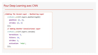 Pour Deep Learning avec CNN
//Adding The Second Layer : MaxPooling Layer
cnnModel.add(tf.layers.maxPooling2d({
poolSize: [2, 2],
strides: [2, 2]
}));
// Adding Another Convolutional Layer
cnnModel.add(tf.layers.conv2d({
kernelSize: 5,
filters: 16,
strides: 1,
activation: 'relu',
}));
 