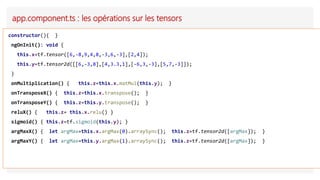 app.component.ts : les opérations sur les tensors
constructor(){ }
ngOnInit(): void {
this.x=tf.tensor([6,-8,9,4,8,-3,6,-3],[2,4]);
this.y=tf.tensor2d([[6,-3,8],[4,3.3,1],[-6,3,-3],[5,7,-3]]);
}
onMultiplication() { this.z=this.x.matMul(this.y); }
onTransposeX() { this.z=this.x.transpose(); }
onTransposeY() { this.z=this.y.transpose(); }
reluX() { this.z= this.x.relu() }
sigmoid() { this.z=tf.sigmoid(this.y); }
argMaxX() { let argMax=this.x.argMax(0).arraySync(); this.z=tf.tensor2d([argMax]); }
argMaxY() { let argMax=this.y.argMax(1).arraySync(); this.z=tf.tensor2d([argMax]); }
 